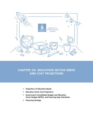 CHAPTER SIX. EDUCATION SECTOR NEEDS
AND COST PROJECTIONS
•	 Projections of Education Needs
•	 Education Sector Cost Projections
•	 Government Consolidated Budget and Education
Sector Budget (MTEF), and Financing Gap Calculation
•	 Financing Strategy
 