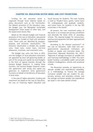 EDUCATION SECTOR MID-TERM DEVELOPMENT PLAN 2021-2030
94
CHAPTER SIX. EDUCATION SECTOR NEEDS AND COST PROJECTIONS
155	
40th, 41st clauses of Education Law.
156	
https://www.legalinfo.mn/law/details/11937?lawid=11937.
Funding for the education sector is
organized through fiscal relations based on
policy documents such as the Constitution,
the relevant provisions of the Education Laws,
the Budget Law, the Mongolian Sustainable
Development Vision based on other laws, and
the Government Action Plan.
Based on the relevant budget and financial
provisions of the Law on Education, educational
institutions are funded at fixed and normative
costs. These costs are identified by program,
purpose, and economic classifications. The
economic classification is divided into variable
costs, fixed costs, tuition loans, one-time
allowances, incentives, and investment costs.
The Budget Law came into force in 2013,
and the budgets of local education institutions
are approved by local self-governing bodies as
part of the aimag and capital city local budgets
in the form of special transfers through the
General Budget Governor. In making these
transfers, the General Budget Governor enters
into agreements with aimag and capital city
governors to implement some government
functions on behalf of the Ministry of Education
in local areas.
In the case of higher education, funding and
investment are based on the Law on Education,
the Law on Financing Higher Education and
Social Security for Students. The main funding
is cited as “Student loans, grants, tuition loans
for undergraduate and graduate students,
and tuition loans for students in the top 100
universities in the world.”
At present, the main investment policy of
the sector is to increase pre-primary enrollment
and eliminate the three shifts of secondary
schools. The required budget for construction,
overhaul and equipment has been approved and
implemented.
According to the relevant provisions155
of
the Law on Education, both state and non-
governmental educational institutions are
funded at regular and normative levels. The
Government approved Resolution No. 242,156
"Approval of average normative of variable cost
and financing methodology," in 2016. This norm
based funding is providedto public and private
children's kindergartens, schools and vocational
schools.
The Resolution provides an opportunity to
allocate variable cost expenditures separately,
as a methodology to finance the average
normative variable cost per student for pre-
primary, primary and secondary schools, and
the average normative variable cost expenditure
per pupil in non-state-owned schools.
 