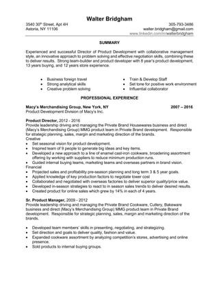 Walter Bridgham
3540 30th
Street, Apt 4H 305-793-3486
Astoria, NY 11106 walter.bridgham@gmail.com
www.linkedin.com/in/walterbridgham
SUMMARY
Experienced and successful Director of Product Development with collaborative management
style, an innovative approach to problem solving and effective negotiation skills, combining these
to deliver results. Strong team-builder and product developer with 8 year’s product development,
13 years buying, and 12 years store experience.
 Business foreign travel  Train & Develop Staff
 Strong analytical skills  Set tone for positive work environment
 Creative problem solving  Influential collaborator
PROFESSIONAL EXPERIENCE
Macy’s Merchandising Group, New York, NY 2007 – 2016
Product Development Division of Macy’s Inc.
Product Director, 2012 - 2016
Provide leadership driving and managing the Private Brand Housewares business and direct
(Macy’s Merchandising Group) MMG product team in Private Brand development. Responsible
for strategic planning, sales, margin and marketing direction of the brands.
Creative
 Set seasonal vision for product development.
 Inspired team of 9 people to generate big ideas and key items.
 Developed a new approach to a line of enamel cast-iron cookware, broadening assortment
offering by working with suppliers to reduce minimum production runs.
 Guided internal buying teams, marketing teams and overseas partners in brand vision.
Financial
 Projected sales and profitability pre-season planning and long term 3 & 5 year goals.
 Applied knowledge of key production factors to negotiate lower cost
 Collaborated and negotiated with overseas factories to deliver superior quality/price value.
 Developed in-season strategies to react to in season sales trends to deliver desired results.
 Created product for online sales which grew by 14% in each of 4 years.
Sr. Product Manager, 2009 - 2012
Provide leadership driving and managing the Private Brand Cookware, Cutlery, Bakeware
business and direct (Macy’s Merchandising Group) MMG product team in Private Brand
development. Responsible for strategic planning, sales, margin and marketing direction of the
brands.
 Developed team members’ skills in presenting, negotiating, and strategizing.
 Set direction and goals to deliver quality, fashion and value.
 Expanded cookware assortment by analyzing competition’s stores, advertising and online
presence.
 Sold products to internal buying groups.
 