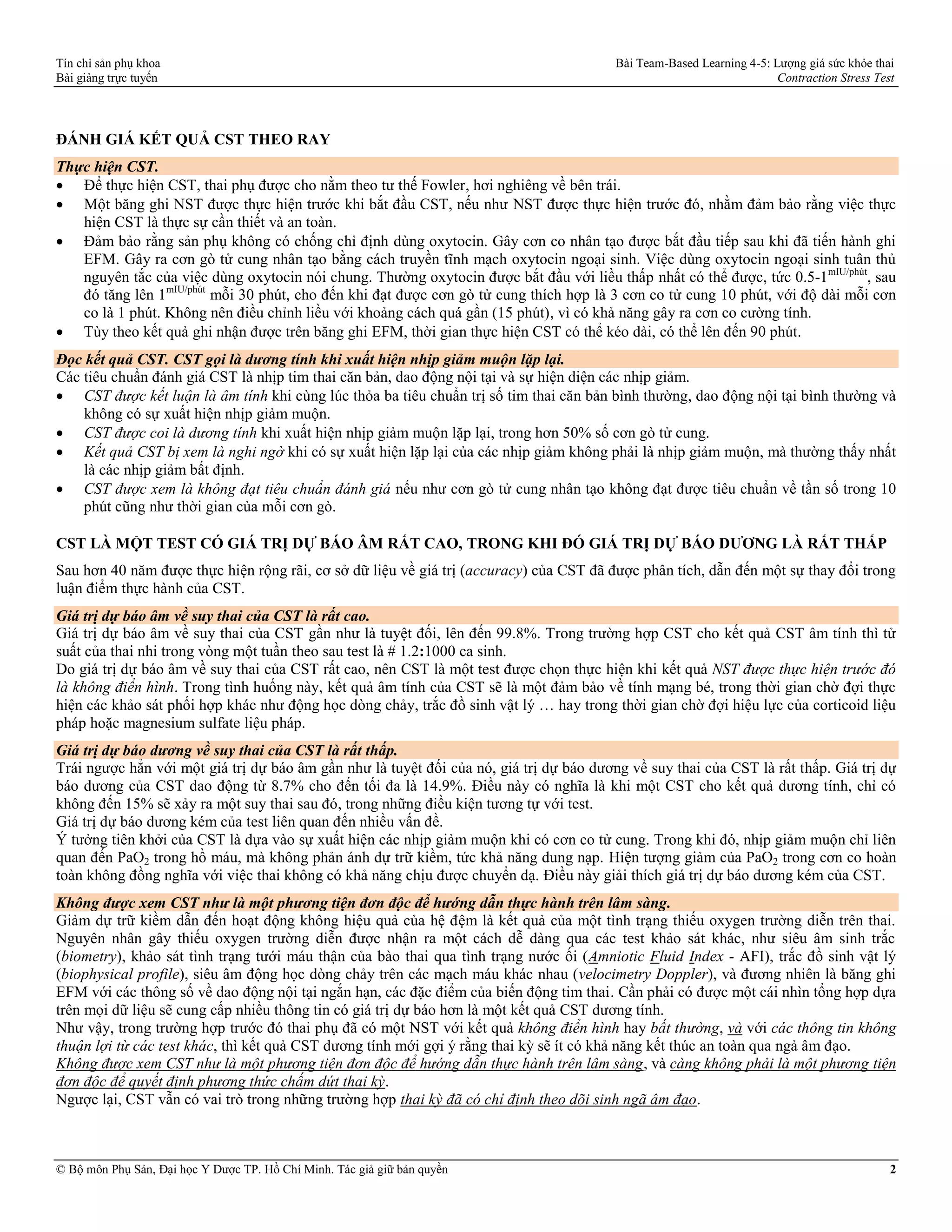 Tín chỉ sản phụ khoa Bài Team-Based Learning 4-5: Lượng giá sức khỏe thai
Bài giảng trực tuyến Contraction Stress Test
© Bộ môn Phụ Sản, Đại học Y Dược TP. Hồ Chí Minh. Tác giả giữ bản quyền 2
ĐÁNH GIÁ KẾT QUẢ CST THEO RAY
Thực hiện CST.
 Để thực hiện CST, thai phụ được cho nằm theo tư thế Fowler, hơi nghiêng về bên trái.
 Một băng ghi NST được thực hiện trước khi bắt đầu CST, nếu như NST được thực hiện trước đó, nhằm đảm bảo rằng việc thực
hiện CST là thực sự cần thiết và an toàn.
 Đảm bảo rằng sản phụ không có chống chỉ định dùng oxytocin. Gây cơn co nhân tạo được bắt đầu tiếp sau khi đã tiến hành ghi
EFM. Gây ra cơn gò tử cung nhân tạo bằng cách truyền tĩnh mạch oxytocin ngoại sinh. Việc dùng oxytocin ngoại sinh tuân thủ
nguyên tắc của việc dùng oxytocin nói chung. Thường oxytocin được bắt đầu với liều thấp nhất có thể được, tức 0.5-1mIU/phút
, sau
đó tăng lên 1mIU/phút
mỗi 30 phút, cho đến khi đạt được cơn gò tử cung thích hợp là 3 cơn co tử cung 10 phút, với độ dài mỗi cơn
co là 1 phút. Không nên điều chỉnh liều với khoảng cách quá gần (15 phút), vì có khả năng gây ra cơn co cường tính.
 Tùy theo kết quả ghi nhận được trên băng ghi EFM, thời gian thực hiện CST có thể kéo dài, có thể lên đến 90 phút.
Đọc kết quả CST. CST gọi là dương tính khi xuất hiện nhịp giảm muộn lặp lại.
Các tiêu chuẩn đánh giá CST là nhịp tim thai căn bản, dao động nội tại và sự hiện diện các nhịp giảm.
 CST được kết luận là âm tính khi cùng lúc thỏa ba tiêu chuẩn trị số tim thai căn bản bình thường, dao động nội tại bình thường và
không có sự xuất hiện nhịp giảm muộn.
 CST được coi là dương tính khi xuất hiện nhịp giảm muộn lặp lại, trong hơn 50% số cơn gò tử cung.
 Kết quả CST bị xem là nghi ngờ khi có sự xuất hiện lặp lại của các nhịp giảm không phải là nhịp giảm muộn, mà thường thấy nhất
là các nhịp giảm bất định.
 CST được xem là không đạt tiêu chuẩn đánh giá nếu như cơn gò tử cung nhân tạo không đạt được tiêu chuẩn về tần số trong 10
phút cũng như thời gian của mỗi cơn gò.
CST LÀ MỘT TEST CÓ GIÁ TRỊ DỰ BÁO ÂM RẤT CAO, TRONG KHI ĐÓ GIÁ TRỊ DỰ BÁO DƯƠNG LÀ RẤT THẤP
Sau hơn 40 năm được thực hiện rộng rãi, cơ sở dữ liệu về giá trị (accuracy) của CST đã được phân tích, dẫn đến một sự thay đổi trong
luận điểm thực hành của CST.
Giá trị dự báo âm về suy thai của CST là rất cao.
Giá trị dự báo âm về suy thai của CST gần như là tuyệt đối, lên đến 99.8%. Trong trường hợp CST cho kết quả CST âm tính thì tử
suất của thai nhi trong vòng một tuần theo sau test là # 1.2:1000 ca sinh.
Do giá trị dự báo âm về suy thai của CST rất cao, nên CST là một test được chọn thực hiện khi kết quả NST được thực hiện trước đó
là không điển hình. Trong tình huống này, kết quả âm tính của CST sẽ là một đảm bảo về tính mạng bé, trong thời gian chờ đợi thực
hiện các khảo sát phối hợp khác như động học dòng chảy, trắc đồ sinh vật lý … hay trong thời gian chờ đợi hiệu lực của corticoid liệu
pháp hoặc magnesium sulfate liệu pháp.
Giá trị dự báo dương về suy thai của CST là rất thấp.
Trái ngược hẳn với một giá trị dự báo âm gần như là tuyệt đối của nó, giá trị dự báo dương về suy thai của CST là rất thấp. Giá trị dự
báo dương của CST dao động từ 8.7% cho đến tối đa là 14.9%. Điều này có nghĩa là khi một CST cho kết quả dương tính, chỉ có
không đến 15% sẽ xảy ra một suy thai sau đó, trong những điều kiện tương tự với test.
Giá trị dự báo dương kém của test liên quan đến nhiều vấn đề.
Ý tưởng tiên khởi của CST là dựa vào sự xuất hiện các nhịp giảm muộn khi có cơn co tử cung. Trong khi đó, nhịp giảm muộn chỉ liên
quan đến PaO2 trong hồ máu, mà không phản ánh dự trữ kiềm, tức khả năng dung nạp. Hiện tượng giảm của PaO2 trong cơn co hoàn
toàn không đồng nghĩa với việc thai không có khả năng chịu được chuyển dạ. Điều này giải thích giá trị dự báo dương kém của CST.
Không được xem CST như là một phương tiện đơn độc để hướng dẫn thực hành trên lâm sàng.
Giảm dự trữ kiềm dẫn đến hoạt động không hiệu quả của hệ đệm là kết quả của một tình trạng thiếu oxygen trường diễn trên thai.
Nguyên nhân gây thiếu oxygen trường diễn được nhận ra một cách dễ dàng qua các test khảo sát khác, như siêu âm sinh trắc
(biometry), khảo sát tình trạng tưới máu thận của bào thai qua tình trạng nước ối (Amniotic Fluid Index - AFI), trắc đồ sinh vật lý
(biophysical profile), siêu âm động học dòng chảy trên các mạch máu khác nhau (velocimetry Doppler), và đương nhiên là băng ghi
EFM với các thông số về dao động nội tại ngắn hạn, các đặc điểm của biến động tim thai. Cần phải có được một cái nhìn tổng hợp dựa
trên mọi dữ liệu sẽ cung cấp nhiều thông tin có giá trị dự báo hơn là một kết quả CST dương tính.
Như vậy, trong trường hợp trước đó thai phụ đã có một NST với kết quả không điển hình hay bất thường, và với các thông tin không
thuận lợi từ các test khác, thì kết quả CST dương tính mới gợi ý rằng thai kỳ sẽ ít có khả năng kết thúc an toàn qua ngả âm đạo.
Không được xem CST như là một phương tiện đơn độc để hướng dẫn thực hành trên lâm sàng, và càng không phải là một phương tiện
đơn độc để quyết định phương thức chấm dứt thai kỳ.
Ngược lại, CST vẫn có vai trò trong những trường hợp thai kỳ đã có chỉ định theo dõi sinh ngã âm đạo.
 