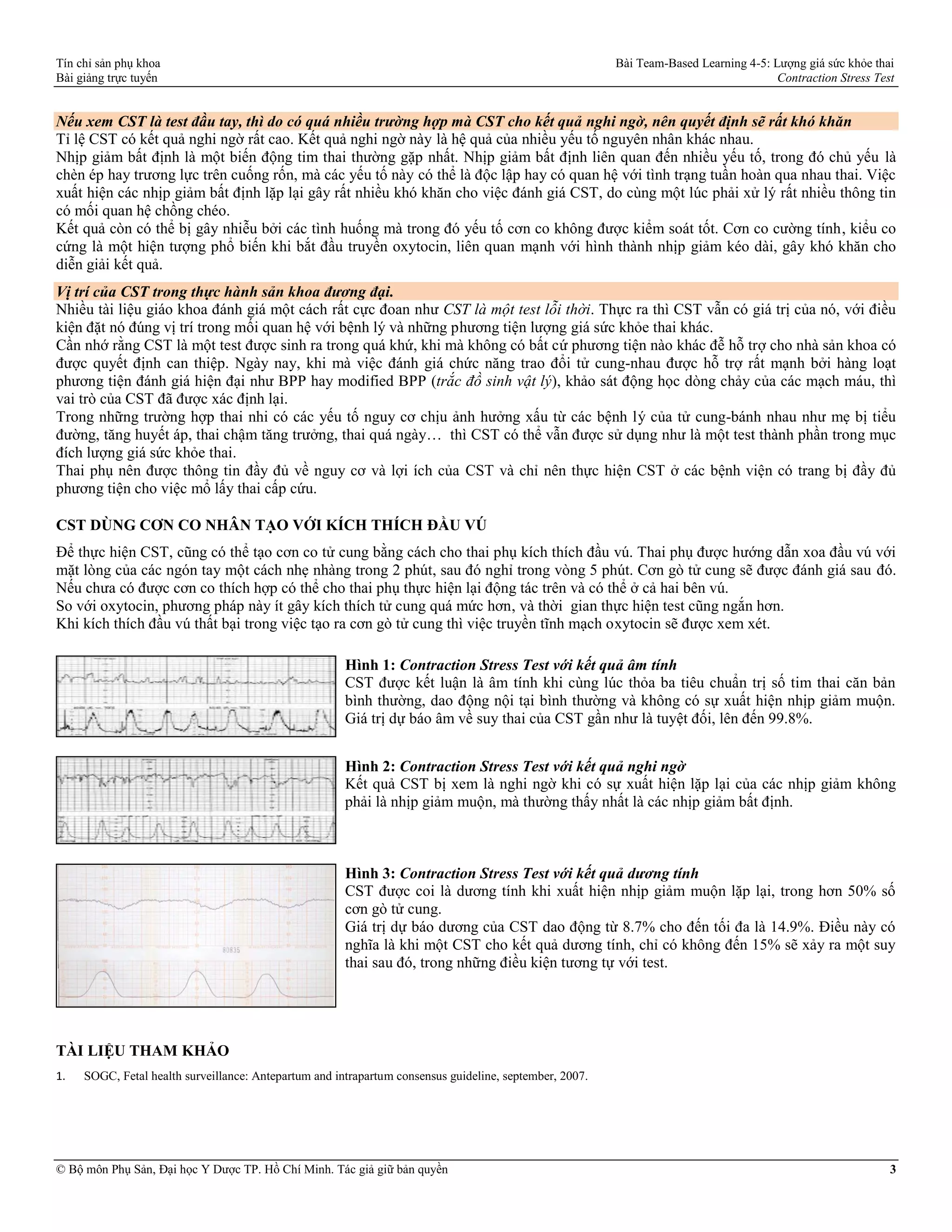 Tín chỉ sản phụ khoa Bài Team-Based Learning 4-5: Lượng giá sức khỏe thai
Bài giảng trực tuyến Contraction Stress Test
© Bộ môn Phụ Sản, Đại học Y Dược TP. Hồ Chí Minh. Tác giả giữ bản quyền 3
Nếu xem CST là test đầu tay, thì do có quá nhiều trường hợp mà CST cho kết quả nghi ngờ, nên quyết định sẽ rất khó khăn
Tỉ lệ CST có kết quả nghi ngờ rất cao. Kết quả nghi ngờ này là hệ quả của nhiều yếu tố nguyên nhân khác nhau.
Nhịp giảm bất định là một biến động tim thai thường gặp nhất. Nhịp giảm bất định liên quan đến nhiều yếu tố, trong đó chủ yếu là
chèn ép hay trương lực trên cuống rốn, mà các yếu tố này có thể là độc lập hay có quan hệ với tình trạng tuần hoàn qua nhau thai. Việc
xuất hiện các nhịp giảm bất định lặp lại gây rất nhiều khó khăn cho việc đánh giá CST, do cùng một lúc phải xử lý rất nhiều thông tin
có mối quan hệ chồng chéo.
Kết quả còn có thể bị gây nhiễu bởi các tình huống mà trong đó yếu tố cơn co không được kiểm soát tốt. Cơn co cường tính, kiểu co
cứng là một hiện tượng phổ biến khi bắt đầu truyền oxytocin, liên quan mạnh với hình thành nhịp giảm kéo dài, gây khó khăn cho
diễn giải kết quả.
Vị trí của CST trong thực hành sản khoa đương đại.
Nhiều tài liệu giáo khoa đánh giá một cách rất cực đoan như CST là một test lỗi thời. Thực ra thì CST vẫn có giá trị của nó, với điều
kiện đặt nó đúng vị trí trong mối quan hệ với bệnh lý và những phương tiện lượng giá sức khỏe thai khác.
Cần nhớ rằng CST là một test được sinh ra trong quá khứ, khi mà không có bất cứ phương tiện nào khác đễ hỗ trợ cho nhà sản khoa có
được quyết định can thiệp. Ngày nay, khi mà việc đánh giá chức năng trao đổi tử cung-nhau được hỗ trợ rất mạnh bởi hàng loạt
phương tiện đánh giá hiện đại như BPP hay modified BPP (trắc đồ sinh vật lý), khảo sát động học dòng chảy của các mạch máu, thì
vai trò của CST đã được xác định lại.
Trong những trường hợp thai nhi có các yếu tố nguy cơ chịu ảnh hưởng xấu từ các bệnh lý của tử cung-bánh nhau như mẹ bị tiểu
đường, tăng huyết áp, thai chậm tăng trưởng, thai quá ngày… thì CST có thể vẫn được sử dụng như là một test thành phần trong mục
đích lượng giá sức khỏe thai.
Thai phụ nên được thông tin đầy đủ về nguy cơ và lợi ích của CST và chỉ nên thực hiện CST ở các bệnh viện có trang bị đầy đủ
phương tiện cho việc mổ lấy thai cấp cứu.
CST DÙNG CƠN CO NHÂN TẠO VỚI KÍCH THÍCH ĐẦU VÚ
Để thực hiện CST, cũng có thể tạo cơn co tử cung bằng cách cho thai phụ kích thích đầu vú. Thai phụ được hướng dẫn xoa đầu vú với
mặt lòng của các ngón tay một cách nhẹ nhàng trong 2 phút, sau đó nghỉ trong vòng 5 phút. Cơn gò tử cung sẽ được đánh giá sau đó.
Nếu chưa có được cơn co thích hợp có thể cho thai phụ thực hiện lại động tác trên và có thể ở cả hai bên vú.
So với oxytocin, phương pháp này ít gây kích thích tử cung quá mức hơn, và thời gian thực hiện test cũng ngắn hơn.
Khi kích thích đầu vú thất bại trong việc tạo ra cơn gò tử cung thì việc truyền tĩnh mạch oxytocin sẽ được xem xét.
Hình 1: Contraction Stress Test với kết quả âm tính
CST được kết luận là âm tính khi cùng lúc thỏa ba tiêu chuẩn trị số tim thai căn bản
bình thường, dao động nội tại bình thường và không có sự xuất hiện nhịp giảm muộn.
Giá trị dự báo âm về suy thai của CST gần như là tuyệt đối, lên đến 99.8%.
Hình 2: Contraction Stress Test với kết quả nghi ngờ
Kết quả CST bị xem là nghi ngờ khi có sự xuất hiện lặp lại của các nhịp giảm không
phải là nhịp giảm muộn, mà thường thấy nhất là các nhịp giảm bất định.
Hình 3: Contraction Stress Test với kết quả dương tính
CST được coi là dương tính khi xuất hiện nhịp giảm muộn lặp lại, trong hơn 50% số
cơn gò tử cung.
Giá trị dự báo dương của CST dao động từ 8.7% cho đến tối đa là 14.9%. Điều này có
nghĩa là khi một CST cho kết quả dương tính, chỉ có không đến 15% sẽ xảy ra một suy
thai sau đó, trong những điều kiện tương tự với test.
TÀI LIỆU THAM KHẢO
1. SOGC, Fetal health surveillance: Antepartum and intrapartum consensus guideline, september, 2007.
 