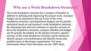 Why use a Work Breakdown Structure?
The work breakdown structure has a number of benefits in
addition to defining and organizing the project work. A project
budget can be allocated to the top levels of the work
breakdown structure, and department budgets can be quickly
calculated based on each project's work breakdown structure.
By allocating time and cost estimates to specific sections of
the work breakdown structure, a project schedule and budget
can be quickly developed. As the project executes, specific
sections of the work breakdown structure can be tracked to
identify project cost performance and identify issues and
problem areas in the project organization. For more
information about Time allocation, see the 100% Rule.
 