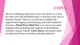 CONT..
The low-technology approach is easy to do; however, it does
not work well with distributed teams or translate easily into an
electronic format. There are several tools available that
support mind mapping, brainstorming, and work breakdown
structures. Match Ware Mind View is an easy-to-use mind
mapping software package that supports work breakdown
structures, project outlines, Gantt charts, and exports easily
into Microsoft Project for further schedule definition.
 