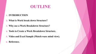 OUTLINE
1. INTRODUCTION
2. What is Work break down Structure?
3. Why use a Work Breakdown Structure?
4. Tools to Create a Work Breakdown Structure.
5. Video and Excel Sample (Match ware mind view).
6. Reference.
 