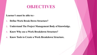 OBJECTIVES
Learner’s must be able to:-
1. Define Work Break Down Structure?
2. Understand The Project Management Body of Knowledge.
3. Know Why use a Work Breakdown Structure?
4. Know Tools to Create a Work Breakdown Structure.
 