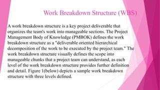 Work Breakdown Structure (WBS)
A work breakdown structure is a key project deliverable that
organizes the team's work into manageable sections. The Project
Management Body of Knowledge (PMBOK) defines the work
breakdown structure as a "deliverable oriented hierarchical
decomposition of the work to be executed by the project team." The
work breakdown structure visually defines the scope into
manageable chunks that a project team can understand, as each
level of the work breakdown structure provides further definition
and detail. Figure 1(below) depicts a sample work breakdown
structure with three levels defined.
 
