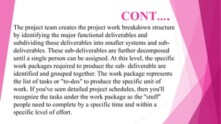 The project team creates the project work breakdown structure
by identifying the major functional deliverables and
subdividing those deliverables into smaller systems and sub-
deliverables. These sub-deliverables are further decomposed
until a single person can be assigned. At this level, the specific
work packages required to produce the sub- deliverable are
identified and grouped together. The work package represents
the list of tasks or "to-dos" to produce the specific unit of
work. If you've seen detailed project schedules, then you'll
recognize the tasks under the work package as the "stuff"
people need to complete by a specific time and within a
specific level of effort.
CONT….
 