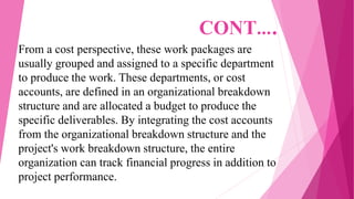 CONT….
From a cost perspective, these work packages are
usually grouped and assigned to a specific department
to produce the work. These departments, or cost
accounts, are defined in an organizational breakdown
structure and are allocated a budget to produce the
specific deliverables. By integrating the cost accounts
from the organizational breakdown structure and the
project's work breakdown structure, the entire
organization can track financial progress in addition to
project performance.
 