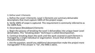 3. Define Level 1 Elements
a. Define the Level 1 Elements. Level 1 Elements are summary deliverable
descriptions that must capture 100% of the project scope.
b. Verify 100% of scope is captured. This requirement is commonly referred to as
the 100% Rule.
4. Decompose (Breakdown) Elements
a. Begin the process of breaking the Level 1 deliverables into unique lower Level
deliverables. This “breaking down "technique is called Decomposition.
b. Continue breaking down the work until the work covered in each Element is
managed by a single individual or organization. Ensure that all Elements are
mutually exclusive.
c. Ask the question, would any additional decomposition make the project more
manageable? If the answer is “no”, the WBS is done.
 