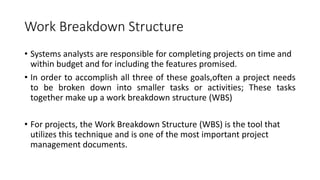 Work Breakdown Structure
• Systems analysts are responsible for completing projects on time and
within budget and for including the features promised.
• In order to accomplish all three of these goals,often a project needs
to be broken down into smaller tasks or activities; These tasks
together make up a work breakdown structure (WBS)
• For projects, the Work Breakdown Structure (WBS) is the tool that
utilizes this technique and is one of the most important project
management documents.
 