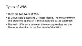 Types of WBS
• There are two types of WBS:
• 1) Deliverable-Based and 2) Phase-Based. The most common
and preferred approach is the Deliverable-Based approach.
• The main difference between the two approaches are the
Elements identified in the first Level of the WBS.
 