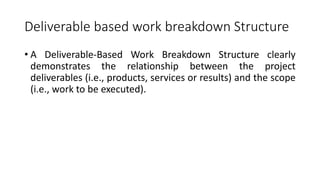 Deliverable based work breakdown Structure
• A Deliverable-Based Work Breakdown Structure clearly
demonstrates the relationship between the project
deliverables (i.e., products, services or results) and the scope
(i.e., work to be executed).
 