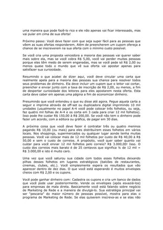 uma maneira que pode fazê-lo rico e ele não apenas vai ficar interessado, mas
vai pular em cima de sua oferta!

Próximo passo: Você deve fazer com que seja super fácil para as pessoas que
vêem as suas ofertas responderem. Além de preencherem um cupom ofereça a
chance de se inscreverem na sua oferta com o mínimo custo possível.

Se você cria uma proposta vencedora a maioria das pessoas vai querer saber
mais sobre ela, mas se você cobra R$ 5,00, você vai perder muitas pessoas
porque elas têm medo de serem enganadas, mas se você pede só R$ 2,00 ou
menos quase todo o mundo que vê sua oferta vai apostar apenas para
satisfazer sua curiosidade.

Resumindo o que acabei de dizer aqui, você deve circular uma carta que
realmente apela para a maioria das pessoas sua chance para resolver todos
seus problemas de dinheiro. Ela deve incluir um cupom que o leitor vai cortar,
preencher e enviar junto com a taxa de inscrição de R$ 2,00, ou menos, a fim
de despertar curiosidade dos leitores para eles apostarem nesta oferta. Esta
carta deve caber em apenas uma página a fim de economizar dinheiro.

Presumindo que você entendeu o que eu disse até agora. Pegue aquela carta a
seguir e imprima através de off-set ou duplicadora digital imprimindo 10 mil
unidades (usualmente no papel A-4 você pode colocar três folhetos, ou seja,
faz quatro mil folhas de A-4 e os corta em 3 cada para criar 12 mil folhetos).
Isso pode lhe custar R$ 150,00 à R$ 200,00. Se você não tem o dinheiro pode
fazer um acordo, com a editora ou gráfica, de pagar em 30 dias.

A próxima coisa que você deve fazer é contratar três ou quatro meninos
pagando R$ 10,00 (ou mais) para eles distribuírem esses folhetos em vários
locais. Nos shoppings, supermercados ou qualquer lugar aonde tenha muitas
pessoas. Você vai colocar mais de 12 mil folhetos por custo de R$ 40,00 à R$
50,00 e sem o custo de correios. A propósito, você quer saber quanto vai
custar para você enviar 12 mil folhetos pelo correio? R$ 3.000,00! Isso. O
custo dos correios mais barato é de 25 centavos que significa ¼ de 12 mil =
R$ 3.000,00 e isto é muito caro.

Uma vez que você saturou sua cidade com todos esses folhetos deixando
pilhas desses folhetos em lugares estratégicos (balcões de restaurantes,
cinemas, clubes, etc.). Você simplesmente espera os resultados que vão
aparecer dentro de dez dias. O que você está esperando é muitos envelopes
cheios com R$ 2,00 e os cupons.

Você pode ganhar dinheiro com: Cadastra os cupons e cria um banco de dados
que você pode usar posteriormente. Vende os envelopes (após esvaziá-los)
para empresas de mala direta. Basicamente você está falando sobre negócio
de Marketing de Rede e a maneira de divulgá-lo. Sua estratégia principal vai
ser “pescaria” do maior número de pessoas possível, mostra para elas o
programa de Marketing de Rede. Se elas quiserem inscreva-as e se elas não
 