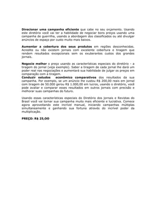 Direcionar uma campanha eficiente que cabe no seu orçamento. Usando
este diretório você vai ter a habilidade de negociar bons preços usando uma
campanha de guerrilha, usando a abordagem dos classificados ou até divulgar
anúncios de espaço por custo muito mais baixos.

Aumentar a cobertura dos seus produtos em regiões desconhecidas.
Acredite ou não existem jornais com excelente cobertura e tiragem que
rendem resultados excepcionais sem os exuberantes custos dos grandes
jornais.

Negocie melhor o preço usando as características especiais do diretório - a
tiragem do jornal (veja exemplo). Saber a tiragem de cada jornal lhe dará um
poder real nas negociações e aumentará sua habilidade de julgar os preços em
comparação com a tiragem.
Conduzir estudos        econômico comparativos dos resultados da sua
campanha. Por exemplo, se um anúncio lhe custou R$ 200,00 reais em jornal
com tiragem de 50.000 gerou R$ 1.000,00 em lucros, usando o diretório, você
pode avaliar e comparar esses resultados em outros jornais com precisão e
melhorar suas campanhas do futuro.

Usando essas características especiais do Diretório dos jornais e Revistas do
Brasil você vai tornar sua campanha muito mais eficiente e lucrativa. Comece
agora aproveitando este incrível manual, iniciando campanhas múltiplas
simultaneamente e ganhando sua fortuna através do incrível poder da
multiplicação.

PREÇO: R$ 25,OO
 