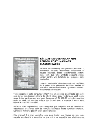 TÁTICAS DE GUERRILHA QUE
                            RENDEM FORTUNAS NOS
                            CLASSIFICADOS
                            Técnicas de marketing de guerrilha possuem 2
                            elementos básicos: Mobilidade! Velocidade e
                            poucos recursos. Essas características podem
                            fazer com que uma unidade pequena possa
                            vencer contra um batalhão de soldados bem
                            equipados.

                            Levando esses princípios ao mundo dos negócios
                            você pode com pequenos recursos vencer e
                            prosperar mesmo que outros “grandes canhões”
                            meramente sobrevivam.

Tente responder esta pergunta “difícil”: Se um anúncio classificado colocado
num jornal com tiragem mínima de 50 mil cópias pode render para você (após
pagar todas as despesas) um lucro líquido de só R$ 100,00 por mês, quantos
anúncios você vai precisar colocar em jornais com a mesma tiragem para
ganhar R$ 10.000 por mês?

Você vai ficar surpreendido com a resposta que comprova que se usamos os
classificados de acordo com as fórmulas ensinadas neste iluminado manual,
lucros aos milhares podem estar ao seu alcance.

Este manual é o mais completo guia para iniciar sua riqueza da sua casa
usando abordagens e segredos de marketing de guerrilha que elaboram os
 