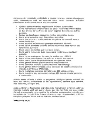 elementos de velocidade, mobilidade e poucos recursos. Usando abordagens
super interessantes você vai aprender como tornar pequenos anúncios
classificados em fontes de renda impressionantes.

   •   Aprenda como iniciar seu negócio com anúncios classificados.
   •   Como ficar conceitualmente “atrás do caixa” recebendo dinheiro todos
       os dias em vez de “na frente do caixa” pagando dinheiro para outras
       pessoas.
   •   Porque os classificados possuem o melhor potencial de lucros.
   •   Como achar produtos e um dos maiores segredos.
   •   Como descobrir se o produto vai ser um grande sucesso até mesmo
       antes de divulgar.
   •   Como escrever anúncios que garantem excelentes retornos.
   •   Como só um elemento tal como o título do anúncio pode triplicar seu
       rendimento e porquê.
   •   Quais são os elementos que você deve testar.
   •   Como usar o método de duas etapas para vender quase qualquer
       produto.
   •   Como cortar as despesas de envio de matéria por 100%!!!
   •   Como testar o rendimento dos anúncios e prever seu sucesso.
   •   Como usar a teoria das probabilidades para grandes lucros.
   •   Como ganhar mesmo que seu anúncio não ganhe nada.
   •   Como combinar anúncios classificados com alta tecnologia.
   •   Como ganhar dinheiro meses após a colocação do classificado usando o
       método de UP-SELL e BACK-END.
   •   Como multiplicar sua renda por fatores de 100 vezes ou mais.
   •   Como monitorar seu sucesso em mais de 100 jornais simultaneamente,
       e muito mais...

Usando essas técnicas o autor do programa conseguiu ganhar milhares de
reais por semana, diretamente do seu apartamento, semana após semana,
mês após mês, ano após ano.

Após combinar os fascinantes segredos deste manual com o incrível poder da
inserção múltipla você vai querer chorar por não ter feito isso anos atrás.
Manual acompanhado com modelos de anúncios, propagandas vencedoras e
formulários de controle. Este é provavelmente o mais compreensível, prático e
completo guia para iniciar sua fortuna com os classificados.

PREÇO: R$ 25,00
 