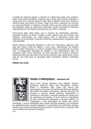 A adição de negócios ligados à Internet é o diferencial deste novo relatório,
estas novas dicas constituem negócios que o leitor pode realizar utilizando o
acesso que faz à Internet todos os dias. Não é objetivo desta obra ensinar a
nenhum leitor como fazer um texto, redigir uma carta, organizar um currículo
ou coisa semelhante. O objetivo principal é fazer que ele saiba que executar
tais trabalhos pode ser altamente gratificante, porém buscando na literatura
especializada as informações precisas para sua melhor execução.

Procuramos dotar cada tópico com o máximo de informações possíveis,
buscando facilitar ao leitor o acesso a todo material que ele precisa, seja
software, suprimentos, etc. Cada tópico, onde é necessário, conta com
endereço de fornecedores, dicas de marketing, equipamentos necessários para
cada atividade.

Muitos leitores, desejando trabalhar no setor de informática, adquirem esta
obra até mesmo antes de adquirir o seu micro. Adicionamos um capítulo
especial onde fornecemos um roteiro completo para a aquisição de um micro
com a configuração adequada ao trabalho a ser desenvolvido, além de
conselhos sobre como encontrar um bom provedor de acesso à Internet.
Esperamos que esta obra seja muito útil aos leitores e que, obviamente, já que
esta foi sua meta final na aquisição deste compêndio, tenham excelentes
lucros!

PREÇO: R$ 16,00




                    PENSE E ENRIQUEÇA              - Napoleon Hill

                       Henry Ford, George Eastman, King Gillette, Theodor
                       Roosevelt, Woodrow Wilso, John Rockefeller, Thomas
                       Edison e Alexander Bell, esses são alguns dos
                       personagens de sucesso da história dos EUA que Napleon
                       Hill estuda em Pense e Enriqueça. Durante 20 anos, Hill
                       analisou a carreira desses políticos, empresários e
                       inventores e descobriu o segredo gerador de riqueza que
                       ele apresenta aos leitores. O livro mostra a importância
                       do auto conhecimento planejado e da auto análise, da
                       imaginação e das associações de idéias que geram
resultados, e ensina estratégias para vender serviços pessoais e um programa
de aperfeiçoamento pessoal baseado na experiência de quinhentos grandes
homens que revelaram pessoalmente ao autor o caminho para o sucesso. Este
livro é a bíblia de sucesso de qualquer
um.
 