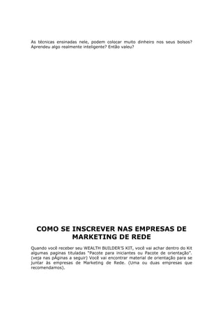 As técnicas ensinadas nele, podem colocar muito dinheiro nos seus bolsos?
Aprendeu algo realmente inteligente? Então valeu?




  COMO SE INSCREVER NAS EMPRESAS DE
          MARKETING DE REDE
Quando você receber seu WEALTH BUILDER’S KIT, você vai achar dentro do Kit
algumas paginas tituladas “Pacote para iniciantes ou Pacote de orientação”.
(veja nas pÁginas a seguir) Você vai encontrar material de orientação para se
juntar às empresas de Marketing de Rede. (Uma ou duas empresas que
recomendamos).
 