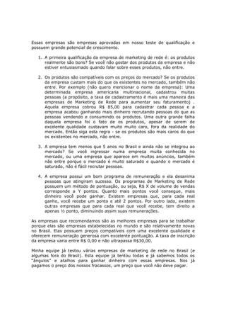 Essas empresas são empresas aprovadas em nosso teste de qualificação e
possuem grande potencial de crescimento.

   1. A primeira qualificação da empresa de marketing de rede é: os produtos
      realmente são bons? Se você não gostar dos produtos da empresa e não
      estiver entusiasmado quando falar sobre esses produtos, não entre.

   2. Os produtos são compatíveis com os preços do mercado? Se os produtos
      da empresa custam mais do que os existentes no mercado, também não
      entre. Por exemplo (não quero mencionar o nome da empresa): Uma
      determinada empresa americana multinacional, cadastrou muitas
      pessoas (a propósito, a taxa de cadastramento é mais uma maneira das
      empresas de Marketing de Rede para aumentar seu faturamento) .
      Aquela empresa cobrou R$ 85,00 para cadastrar cada pessoa e a
      empresa acabou ganhando mais dinheiro recrutando pessoas do que as
      pessoas vendendo e consumindo os produtos. Uma outra grande falha
      daquela empresa foi o fato de os produtos, apesar de serem de
      excelente qualidade custavam muito muito caro, fora da realidade do
      mercado. Então siga esta regra - se os produtos são mais caros do que
      os existentes no mercado, não entre.

   3. A empresa tem menos que 5 anos no Brasil e ainda não se integrou ao
      mercado? Se você ingressar numa empresa muita conhecida no
      mercado, ou uma empresa que aparece em muitos anúncios, também
      não entre porque o mercado é muito saturado e quando o mercado é
      saturado, não é fácil recrutar pessoas.

   4. A empresa possui um bom programa de remuneração e ela desanima
      pessoas que atingiram sucesso. Os programas de Marketing de Rede
      possuem um método de pontuação, ou seja, R$ X de volume de vendas
      corresponde a Y pontos. Quanto mais pontos você consegue, mais
      dinheiro você pode ganhar. Existem empresas que, para cada real
      ganho, você recebe um ponto e até 2 pontos. Por outro lado, existem
      outras empresas que para cada real que você recebe, tem direito a
      apenas ½ ponto, diminuindo assim suas remunerações.

As empresas que recomendamos são as melhores empresas para se trabalhar
porque elas são empresas estabelecidas no mundo e são relativamente novas
no Brasil. Elas possuem preços compatíveis com uma excelente qualidade e
oferecem remuneração generosa com excelente pontuação. A taxa de inscrição
da empresa varia entre R$ 0,00 e não ultrapassa R$30,00.

Minha equipe já testou várias empresas de marketing de rede no Brasil (e
algumas fora do Brasil). Esta equipe já tentou todas e já sabemos todos os
“ângulos” e atalhos para ganhar dinheiro com essas empresas. Nos já
pagamos o preço dos nossos fracassos, um preço que você não deve pagar.
 
