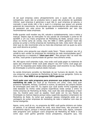 Já sei qual empresa cobra ultrajantemente caro e quais são os preços
compatíveis, quais são os produtos bons e quais são produtos de qualidade
inferior; qual empresa é generosa e qual não é; qual empresa já saturou o
mercado e qual ainda não o fez e qual é a empresa que possui um grande
potencial de crescimento. As empresas que recomendamos são empresas que
já passaram por esta prova de qualidade e exatamente por isso nós
recomendamos estas empresas.

Então quando você receber seu Kit, estude-o cuidadosamente. Leia e releia o
manual. Depois siga as instruções no seu pacote de orientação e junte-se SE
QUISER a um (ou mais) programas de Marketing de Rede, porque como eu
disse na minha carta de venda, meu Kit WBS é 100% genérico! Você não
precisa se juntar a minha empresa de marketing de rede. (Isto claro! não quer
dizer que eu não recomende uma ou mais das empresas com as quais eu acho
que você deveria se juntar).

Aqui temos uma pergunta que alguém pode fazer: “Posso comprar seu kit e
vendê-lo sem vender as empresas de marketing de rede recomendadas aqui?”
Boa pergunta e a resposta é “claro que sim!”. Mas porque não? se você não
se filiar, você perde a oportunidade de ganhar mais dinheiro ainda.

0K. Até agora você entendeu tudo, mas onde você pode pegar os materiais de
apoio das empresas? Onde você pode adquirir seu Kit? Como você paga por
seu kit? As respostas para todas estas perguntas você encontra no seu Pacote
de Orientação (o próximo capítulo deste manual).

Eu sendo Americano acredito na liberdade do ser humano de decidir. Eu não
vou empurrar uma empresa de Marketing de Rede na sua garganta. Como eu
disse antes: Meu WBS é um programa 100% genérico.

Você pode usar este programa para promover sua própria empresa de
marketing de rede (se você já se inscreveu em uma). Caso você quer
promover Herbalife, Amway, ContemG e outros, só adicione seu próprio Pacote
de Orientação para este Kit. Eu espero que você aceite minha sugestão que
está baseada na minha vasta própria experiência neste campo e entre na
minha empresa de Marketing de Rede, mas você não está obrigado(a) a fazer
isso. Eu mostrei para você as opções. Você pode ver no seu Pacote de
Orientação os motivos lógicos porque estou sugerindo aquela(s) empresa(s) de
Marketing de Rede. Eu achei que qualquer pessoa inteligente pode ver as
vantagens de juntar empresas de marketing de rede e trabalhar com elas de
forma inteligente.

Agora, como você já viu, no programa de WBS você ganha dinheiro em todos
os passos. E as pessoas abaixo de você, seus down-lines, não precisam de
treinamento algum, porque o manual pode ensinar-lhes tudo. Agora, compare
este programa com qualquer outro programa de Marketing de Rede e veja
como aqui você ganha gerando novos prospectos, enquanto que, nos
 