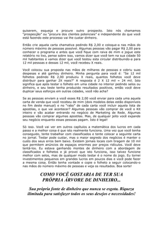 quiserem, esqueça e procure outro prospecto. Isto nós chamamos
“prospecção” ou “procura dos clientes potenciais” e independente do que você
está fazendo este processo vai lhe custar dinheiro.

Então crie aquela carta chamativa pedindo R$ 2,00 e coloque-a nas mãos do
número máximo de pessoas possível. Algumas pessoas vão pagar R$ 2,00 para
conhecer o programa e antes que você fique com raiva de mim e jogue este
relatório no lixo, pense sobre isso, vamos dizer que você tem na sua cidade 50
mil habitantes e vamos dizer que você testou esta circular distribuindo-a para
12 mil pessoas e dessas 12 mil, você recebeu X reais.

Você colocou sua proposta nas mãos de milhares de pessoas e cobriu suas
despesas e até ganhou dinheiro. Minha pergunta para você é: "Se 12 mil
folhetos pedindo R$ 2,00 produziu X reais, quantos folhetos você deve
distribuir para ganhar 2X reais?" A resposta é 2 X 12 mil = 24 mil. Isto
significa que após testar o folheto em uma cidade no interior pedindo selos ou
dinheiro, e seu teste tenha produzido resultados positivos, então você deve
duplicar seus esforços em outras cidades, você não acha?

Se as pessoas enviam a você esses R$ 2,00 você enviar para cada uma aquela
carta de venda que você recebeu de mim (dois modelos delas estão disponíveis
no fim deste manual) e no “rabo” de cada carta você incluir aquela lista de
apostilas, o que vai acontecer? Algumas pessoas vão comprar de você o Kit
inteiro e vão acabar entrando no negócio de Marketing de Rede. Algumas
pessoas vão comprar algumas apostilas. Mas, de qualquer jeito você expande
seu negócio enquanto essas pessoas pagam. Isto é legal!

Só isso. Você vai ver em outros capítulos a matemática dos lucros em cada
passo e a melhor coisa é que isto realmente funciona. Uma vez que você tenha
conseguido, tente trabalhar com classificados e tente colocar a seguinte carta
no jornal. Testar pode custar, mas o maior segredo dos negócios é manter o
custo dos seus erros bem baixo. Existem jornais locais com tiragem de 10 mil
que permitem anúncios de espaços enormes por preços ridículos. Você deve
tentá-los. Eu estava ganhando montes de dinheiro com a abordagem de
classificados e folhetos e já provei que isto funciona, isso talvez funcione
melhor com selos, mas de qualquer modo testar é o nome do jogo. Eu tornei
investimentos pequenos em grandes lucros em poucos dias e você pode fazer
a mesma coisa. Então tenha vontade e copie o folheto a seguir colocando-o
nas mãos do número máximo de pessoas e veja os resultados. Boa sorte!

           COMO VOCÊ GOSTARIA DE TER SUA
            PRÓPRIA ÁRVORE DE DINHEIRO...
    Sua própria fonte de dinheiro que nunca se esgota. Riqueza
   ilimitada para satisfazer todos os seus desejos e necessidades!
 