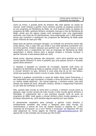 treine para conhecer os
                                                    produtos da empresa.

Como já vimos, a grande parte do dinheiro não está apenas na venda do
manual. Você começa a ganhar muito dinheiro quando as pessoas juntam-se
ao seu programa de Marketing de Rede. Se você duplicar todos os passos do
programa de WBS, ganhará dinheiro vendendo manuais e Kits de Marketing de
Rede, sendo que em alguns meses você conseguirá criar uma organização
profunda, com mais de mil distribuidores. Uma organização com 1.000 pessoas
ativas que comprem e dupliquem seu programa de Marketing de Rede pode
gerar milhares de reais por mês.

Estes tipos de ganhos começam devagar, na verdade nos primeiros meses são
ainda baixos, mas a cada mês sua renda e sua conta bancária aumentam com
enormes ganhos. Existem pessoas que ganham por mês o que levava 2 anos
de trabalho duro e exatamente por isso as empresas de Marketing de Rede
apresentam a última chance para a pessoa simples e honesta começar a
ganhar fortunas e esta pessoa pode ser você.

Neste ponto, algumas pessoas vão perguntar: como seria possível que todo
mundo ganhe dinheiro? E como é possível que uma pessoa comum e honesta
ganhe tanto dinheiro?

A resposta é baseada no conceito de circulação. Quando você entra no
programa de Marketing de Rede ou apenas compra os manuais de WBS, ajuda
a circular dinheiro no país. Dinheiro é uma coisa boa de se ter nos bolsos,
sendo que quando este mesmo circula no país, todos se beneficiam.

Pergunte a qualquer economista a causa de todas estas crises financeiras, e
ele responderá que algo aconteceu e impediu o fluxo de dinheiro no país (mais
ou menos nestas palavras) . Em outras palavras, o dinheiro existe, mas está
parado nos bolsos do povo. Ninguém compra, devido a insegurança financeira
ou por falta de confiança no futuro.

Mas, quando todo mundo se sente bem e compra, o dinheiro circula entre as
pessoas, todo mundo compra de todo mundo e todo mundo ganha dinheiro e
felicidade. É exatamente isto o que acontece quando você se junta ao
programa de WBS. Você ajuda a circular dinheiro entre muitas pessoas e, no
processo educando-as, você canaliza alguma quantia em seus bolsos.

O pensamento necessário para começar a ganhar muito dinheiro é
simplesmente acreditar que existe o bastante para todo mundo. Eu
recomendaria a leitura do livro de Joseph Murphy a respeito de “1.001
maneiras de Enriquecer” ou o livro “Pense e Enriqueça” de Napoleon Hill que
está disponível na minha página da internet www.seminarios.com.br por
apenas R$ 11,90 (vendido nas livrarias por R$ 24,95).
 
