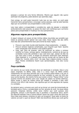 pessoas a pensar de uma forma diferente. Mesmo que alguém não queira
participar do programa, pode declarar que aprendeu algo.

Caro amigo, se você pode transmitir tudo isso ao seu redor, se você pode
transmitir bons pensamentos e encorajar outras pessoas, você já está fazendo
algo que vai aumentar sua prosperidade e a dos outros.

Leia mais sobre a prosperidade e acredite-me, após de estudar e entender
profundamente este assunto, eu posso lhe dizer com confiança que o primeiro
passo para prosperidade é mudança nos seus pensamentos.

Algumas regras para prosperidade.
A seguir coloquei um pouco só das minhas idéias resumidas que acredito que
todas as pessoas devem aplicar nas suas vidas. Essas regras não são 100%
mas elas são suficientemente boas para torná-las boas regras.

   •   Procure o que todo mundo está fazendo e faça exatamente... o oposto.
   •   Procure sempre negócios complicados, que ninguém quer fazer. Quanto
       mais complicado mais dinheiro você poderá ganhar.
   •   Faça, aja! Pare de analisar, pare de examinar as raízes e comece
       recolher os frutos, começa agora, imediatamente. Lembre-se de que as
       condições nunca são perfeitas e que você deve agir, apesar do fato de
       que nem tudo é certo. O slogan do bilionário americano Sam Walmart
       (Sam Walmart Jr. é a pessoa mais rica do mundo até na frente de Bill
       Gates) foi, “pronto, atire, mire”. Ou seja, faça e depois analise e pense.
       Peça. Muitos vendedores fazem suas apresentações, mas eles nunca
       pedem.

Faça caridade
Um décimo da sua renda (líquida) deve ser destinada à caridade. Esta é uma
regra originada na Bíblia, aliás, esta é a única regra da Bíblia (Velho
Testamento) em que Deus permite que o ser humano possa testar e ver por si
mesmo que vai com certeza prosperar se fizer caridade no valor de 10% dos
seus lucros líquidos. Da mesma forma que existe o termo “Massa Crítica” (uma
quantia mínima de plutônio para criar reação de cadeia na bomba atômica),
assim existe a regra de massa crítica em relação à caridade e este valor
mínimo é de 10% e não menos. Isto significa que um dos segredos da riqueza
é a caridade.

Ao declarar para o universo que você vai se tornar um canal de transmissão de
bondade para a Terra, a prosperidade vai fluir através de você. Se essas idéias
parecem religiosas demais, então seria melhor que você pulasse este
parágrafo, porque o pré-requisito aqui é acreditar e reconhecer Deus. Quem
fez algumas pessoas ricas e outras pobres? Quem fez tudo? Você não acha que
Deus sabe qual pessoa, empresa ou país vai prosperar? Qual ação na bolsa de
valores vai subir e qual vai descer? Além dos benefícios óbvios que você ganha
 