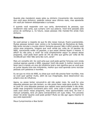 Quando elas mandarem esses selos ou dinheiro (novamente não recomendo
que você peça dinheiro), poderão colocar seus últimos reais, mas apostarão
em você por estarem desesperadas e curiosas.

E quando você responder com sua carta, demonstrará às pessoas, que
receberem esta carta, que cumpriu com sua palavra. Você terá passado pela
prova de confiança e, no futuro, essas pessoas irão mandar-lhe ainda mais
dinheiro.

Resumo
Se você pensar a respeito do que foi dito nesse manual, ficará surpreendido.
Muitas pessoas tentam lutar contra a lei fundamental do Marketing de Rede.
Não tente recrutar o mundo inteiro! Somente poucos! Não é difícil quando você
utiliza esse programa. Imagine que você venda por volta de 10 pacotes de
WBS, inscrevendo então 10 pessoas, e que essas últimas façam o mesmo. E
difícil? Eu não acho, e você? Se você simplesmente seguir os passos desse
programa, você pode fazer parte de 3% da elite que ganha por volta de R$
10.000,00 por mês! Não seria tão ruim, seria?

Mais um conselho útil. Se você acha que você pode ganhar fortunas com renda
residual apenas usando o WBS, esqueça! Você não pode! A melhor maneira de
fazer isso é criando um eixo de influência local e isso significa que se você quer
se juntar àquele time dos milionários, melhor que você aprenda como recrutar
pessoas com palestras e reuniões.

Eu sei que no início do WBS, eu disse que você não precisa fazer reuniões, mas
se você quer ganhar muito, além da sua imaginação, deve desenvolver seu
próprio eixo de influência.

Agora, eu posso tentar convencê-lo até não poder mais. Se você for uma
daquelas pessoas que não tentam, eu não posso fazer nada para ajudá-lo. Mas
se você for uma daquelas pessoas que captam essa oportunidade e vão atrás,
então esse programa funcionará para você. Uma coisa é certa: quanto mais
cedo você entrar nesse programa, mais oportunidades você terá. Se tiver o
manual completo, terá um plano extraordinário em suas mãos. Tire proveito
disso! Vá atrás! Quanto você pode perder? Muito se não agir agora mesmo! O
que está esperando?

Meus Cumprimentos e Boa Sorte!
                                                               Robert Abraham
 