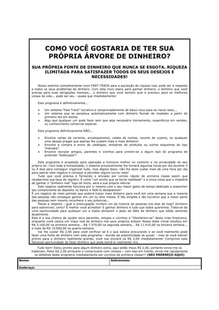 COMO VOCÊ GOSTARIA DE TER SUA
                  PRÓPRIA ÁRVORE DE DINHEIRO?
        SUA PRÓPRIA FONTE DE DINHEIRO QUE NUNCA SE ESGOTA. RIQUEZA
             ILIMITADA PARA SATISFAZER TODOS OS SEUS DESEJOS E
                               NECESSIDADES!

            Nosso sistema completamente novo FAST-TRACK para a aquisição de riqueza real, pode ser a resposta
        a todos os seus problemas de dinheiro. Com este novo plano para ganhar dinheiro, o dinheiro que você
        precisa para suas obrigações mensais... o dinheiro que você sempre quis e precisou para as melhores
        coisas da vida... pode ser seu - quase que imediatamente!

            Este programa é definitivamente...

            •   Um sistema “Fast Track” lucrativo e comprovadamente de baixo risco para os riscos reais...
            •   Um sistema que se perpetua automaticamente com dinheiro fluindo de imediato a partir do
                primeiro dia em diante.
            •   Algo que qualquer um pode fazer sem que seja necessário treinamento, experiência em vendas,
                ou conhecimento comercial especial.

            Este programa definitivamente NÃO...

            •   Envolve cartas de corrente, envelopamento, coleta de nomes, recorte de cupons, ou qualquer
                uma dessas pragas que apenas lhe custam mais e mais dinheiro!
            •   Envolve a compra e envio de catálogos, amostras de produtos ou outros esquemas do tipo
                ‘mamata’!
            •   Envolve recrutar amigos, parentes e vizinhos para unirem-se a algum tipo de programa de
                pirâmide ”disfarçado”!

            Este programa é projetado para operação e funciona melhor no contorto e na privacidade do seu
        próprio lar. Com toda a honestidade, o sistema provavelmente lhe tomará algumas horas por dia durante 3
        ou 4 dias para conseguir organizar tudo, mas depois disso, não lhe deve custar mais de uma hora por dia
        para operar este negócio e começar a perceber alguns lucros reais!
            Tudo que você precisa é fornecido e enviado por correio rápido de primeira classe assim que
        recebermos sua taxa de registro. É como “um sonho que se torna realidade” e a única coisa que o impedirá
        de ganhar o “dinheiro real” logo do início, será a sua própria inércia!
            Este negócio realmente funciona por si mesmo com o seu maior gasto de tempo dedicado a preencher
        seu comprovante de depósito no banco e fazê-lo desaparecer!
        É um negócio de meio período que poderá trazer mais dinheiro para você em uma semana que a maioria
        das pessoas não consegue ganhar em um ou dois meses. É tão simples e tão lucrativo que a maior parte
        das pessoas nem mesmo reconhece o seu potencial...
            Pense a respeito - qual a preocupação número um da maioria da pessoas nos dias de hoje? Dinheiro
        para sobreviver, certo? É melhor você acreditar! E ganhar dinheiro é tudo que todos queremos. Trata-se de
        uma oportunidade para qualquer um e todos aliviarem o peso da falta de dinheiro que estão sentindo
        atualmente.
        Esta é a sua chance de ajudar seus parentes, amigos e vizinhos a “libertarem-se” desta crise financeira,
        enquanto você coloca um maço real de dinheiro nos seus próprios bolsos! Nosso teste inicial resultou em
        R$ 3.160,00 na primeira semana... R$ 7.570,00 na segunda semana... R$ 11.410,00 na terceira semana...
        e mais de R$ 15.000,00 na quarta semana.
            Vai lhe custar R$ 2,00 para você verificar se é o que estava procurando e se você realmente pode
        fazer uma fonte de dinheiro com este programa - duvide da autenticidade se quiser - mas se você estiver
        pronto para o dinheiro realmente grande, você nos enviará os R$ 2,00 imediatamente! Comprove esta
        fabulosa oportunidade de fazer dinheiro que pode torná-lo realmente rico.
           Tudo bem! Estou pronto para algum dinheiro extra, aqui estão meus R$ 2,00, portanto envie-me os
        materiais. Pelos R$ 2,00 arriscarei e comprovarei com certeza – com isso em mente, envie-me rapidamente
         os detalhes deste programa imediatamente por correios de primeira classe!!! (SEU ENDEREÇO AQUI)
Nome:                                                        Sobrenome:

Endereço:
 