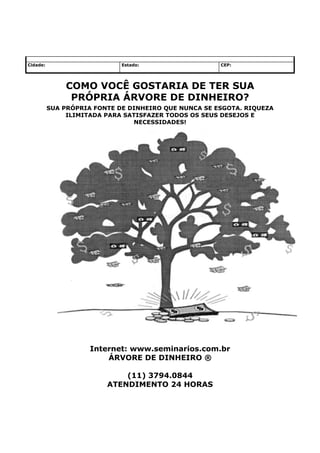 Cidade:                      Estado:                  CEP:




              COMO VOCÊ GOSTARIA DE TER SUA
               PRÓPRIA ÁRVORE DE DINHEIRO?
          SUA PRÓPRIA FONTE DE DINHEIRO QUE NUNCA SE ESGOTA. RIQUEZA
               ILIMITADA PARA SATISFAZER TODOS OS SEUS DESEJOS E
                                NECESSIDADES!




                     Internet: www.seminarios.com.br
                         ÁRVORE DE DINHEIRO ®

                             (11) 3794.0844
                         ATENDIMENTO 24 HORAS
 