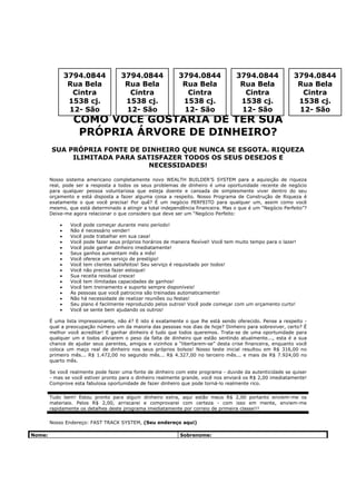 3794.0844             3794.0844               3794.0844               3794.0844               3794.0844
                 Rua Bela              Rua Bela                Rua Bela                Rua Bela                Rua Bela
                  Cintra                Cintra                  Cintra                  Cintra                  Cintra
                 1538 cj.              1538 cj.                1538 cj.                1538 cj.                1538 cj.
                 12- São               12- São                 12- São                 12- São                 12- São
                  COMO VOCÊ GOSTARIA DE TER SUA
                   PRÓPRIA ÁRVORE DE DINHEIRO?
        SUA PRÓPRIA FONTE DE DINHEIRO QUE NUNCA SE ESGOTA. RIQUEZA
             ILIMITADA PARA SATISFAZER TODOS OS SEUS DESEJOS E
                              NECESSIDADES!

        Nosso sistema americano completamente novo WEALTH BUILDER’S SYSTEM para a aquisição de riqueza
        real, pode ser a resposta a todos os seus problemas de dinheiro é uma oportunidade recente de negócio
        para qualquer pessoa voluntariosa que esteja doente e cansada de simplesmente viver dentro do seu
        orçamento e está disposta a fazer alguma coisa a respeito. Nosso Programa de Construção de Riqueza é
        exatamente o que você precisa! Por quê? É um negócio PERFEITO para qualquer um, assim como você
        mesmo, que está determinado a atingir a total independência financeira. Mas o que é um “Negócio Perfeito”?
        Deixe-me agora relacionar o que considero que deve ser um “Negócio Perfeito:

            •    Você pode começar durante meio período!
            •    Não é necessário vender!
            •    Você pode trabalhar em sua casa!
            •    Você pode fazer seus próprios horários de maneira flexível! Você tem muito tempo para o lazer!
            •    Você pode ganhar dinheiro imediatamente!
            •    Seus ganhos aumentam mês a mês!
            •    Você oferece um serviço de prestígio!
            •    Você tem clientes satisfeitos! Seu serviço é requisitado por todos!
            •    Você não precisa fazer estoque!
            •    Sua receita residual cresce!
            •    Você tem ilimitadas capacidades de ganhos!
            •    Você tem treinamento e suporte sempre disponíveis!
            •    As pessoas que você patrocina são treinadas automaticamente!
            •    Não há necessidade de realizar reuniões ou festas!
            •    Seu plano é facilmente reproduzido pelos outros! Você pode começar com um orçamento curto!
            •    Você se sente bem ajudando os outros!

        É uma lista impressionante, não é? E isto é exatamente o que lhe está sendo oferecido. Pense a respeito -
        qual a preocupação número um da maioria das pessoas nos dias de hoje? Dinheiro para sobreviver, certo? É
        melhor você acreditar! E ganhar dinheiro é tudo que todos queremos. Trata-se de uma oportunidade para
        qualquer um e todos aliviarem o peso da falta de dinheiro que estão sentindo atualmente..., esta é a sua
        chance de ajudar seus parentes, amigos e vizinhos a “libertarem-se” desta crise financeira, enquanto você
        coloca um maço real de dinheiro nos seus próprios bolsos! Nosso teste inicial resultou em R$ 316,00 no
        primeiro mês... R$ 1.472,00 no segundo mês... R$ 4.327,00 no terceiro mês... e mais de R$ 7.924,00 no
        quarto mês.

        Se você realmente pode fazer uma fonte de dinheiro com este programa - duvide da autenticidade se quiser
        - mas se você estiver pronto para o dinheiro realmente grande, você nos enviará os R$ 2,00 imediatamente!
        Comprove esta fabulosa oportunidade de fazer dinheiro que pode torná-lo realmente rico.

        Tudo bem! Estou pronto para algum dinheiro extra, aqui estão meus R$ 2,00 portanto enviem-me os
        materiais. Pelos R$ 2,00, arriscarei e comprovarei com certeza - com isso em mente, enviem-me
        rapidamente os detalhes deste programa imediatamente por correio de primeira classe!!!

        Nosso Endereço: FAST TRACK SYSTEM, (Seu endereço aqui)

Nome:                                                         Sobrenome:
 
