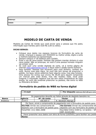 Endereço:

       Cidade:                            Estado:                          CEP:




                            MODELO DE CARTA DE VENDA
             Modelos da Cartas de Venda que você enviar para a pessoa que lhe pediu
             informação (que mandou para você R$ 2,00 ou selos).

             DICAS GERAIS:

                   •   Coloque seus dados nos espaços brancos do formulário da carta de
                       venda. (marquei o espaço com XXXXXXX ou melhor ainda, digite a carta
                       e melhore bastante sua apresentação.
                   •   Sempre coloque n° de telefone para contato.
                   •   Evite o uso de caixa postal. Pessoas não gostam mandar dinheiro à uma
                       caixa postal. Não se preocupe, se você é uma pessoa honesta ninguém
                       vai amolar você.
                   •   Se você quer uma versão digitada da carta, vá à minha página da
                       internet www.seminarios.com.br e dique sobre o botão Ganhe Dinheiro.
                   •   Seja honesto: Pessoas que enviaram para você dinheiro, confiam em
                       você. Nunca viole esta regra. Se você não tem tempo de preencher o
                       pedido, me ligue, talvez podemos fazer alguma coisa, mas seja honesto.
                       Uma pessoa me contou que enviou R$ 50,00 para alguém comprando
                       um manual pela mala direta, mas não recebeu nada. Você pode
                       imaginar a impressão negativa que ela tem sobre empresários de mala
                       direita. Se você não pretende preencher os pedidos, não entre no WBS
                       ou Milionário de Bolso.

                       Formulário de pedido do WBS na forma digital

                            E-mail                                      Por disquete   (Adicione R$ 5,00 para entre


                                     Os pagamentos deverão ser feitos através de depósito bancário no:
 Banco                  Agência             Nº. da conta              Titular
Bradesco                 3114-3              166.605-3         R. Abraham Abergel
                             Por favor, envie o comprovante de pagamento com o formulário de pedido para:
                         Via FAX: Enviar seu comprovante de        Via Correio: Enviar seu comprovante de
                         depósito com o formulário de pedido para: depósito com seu formulário de pedido pa
                         Fone/FAX: (11) 3061.2698                  Rua Bela Cintra 1538 Cj. 12 Jardins – SP
                                                                   CEP: 01415-001
                           Favor preencher seus dados com letra de forma (LEGÍVEIL) para facilitar seu pedid
                         Nome:
 