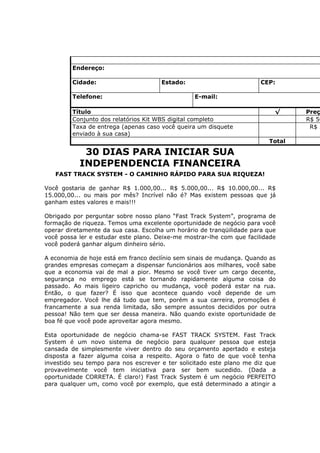 Endereço:

         Cidade:                      Estado:                          CEP:

         Telefone:                               E-mail:

         Título                                                            √     Preç
         Conjunto dos relatórios Kit WBS digital completo                        R$ 50
         Taxa de entrega (apenas caso você queira um disquete                     R$ 5
         enviado à sua casa)
                                                                         Total

            30 DIAS PARA INICIAR SUA
           INDEPENDENCIA FINANCEIRA
   FAST TRACK SYSTEM - O CAMINHO RÁPIDO PARA SUA RIQUEZA!

Você gostaria de ganhar R$ 1.000,00... R$ 5.000,00... R$ 10.000,00... R$
15.000,00... ou mais por mês? Incrível não é? Mas existem pessoas que já
ganham estes valores e mais!!!

Obrigado por perguntar sobre nosso plano “Fast Track System”, programa de
formação de riqueza. Temos uma excelente oportunidade de negócio para você
operar diretamente da sua casa. Escolha um horário de tranqüilidade para que
você possa ler e estudar este plano. Deixe-me mostrar-lhe com que facilidade
você poderá ganhar algum dinheiro sério.

A economia de hoje está em franco declínio sem sinais de mudança. Quando as
grandes empresas começam a dispensar funcionários aos milhares, você sabe
que a economia vai de mal a pior. Mesmo se você tiver um cargo decente,
segurança no emprego está se tornando rapidamente alguma coisa do
passado. Ao mais ligeiro capricho ou mudança, você poderá estar na rua.
Então, o que fazer? É isso que acontece quando você depende de um
empregador. Você lhe dá tudo que tem, porém a sua carreira, promoções é
francamente a sua renda limitada, são sempre assuntos decididos por outra
pessoa! Não tem que ser dessa maneira. Não quando existe oportunidade de
boa fé que você pode aproveitar agora mesmo.

Esta oportunidade de negócio chama-se FAST TRACK SYSTEM. Fast Track
System é um novo sistema de negócio para qualquer pessoa que esteja
cansada de simplesmente viver dentro do seu orçamento apertado e esteja
disposta a fazer alguma coisa a respeito. Agora o fato de que você tenha
investido seu tempo para nos escrever e ter solicitado este plano me diz que
provavelmente você tem iniciativa para ser bem sucedido. (Dada a
oportunidade CORRETA. É claro!) Fast Track System é um negócio PERFEITO
para qualquer um, como você por exemplo, que está determinado a atingir a
 