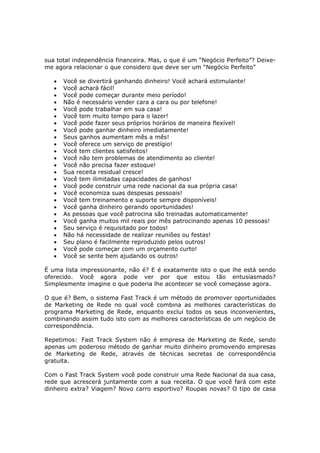 sua total independência financeira. Mas, o que é um “Negócio Perfeito”? Deixe-
me agora relacionar o que considero que deve ser um “Negócio Perfeito”

   •   Você se divertirá ganhando dinheiro! Você achará estimulante!
   •   Você achará fácil!
   •   Você pode começar durante meio período!
   •   Não é necessário vender cara a cara ou por telefone!
   •   Você pode trabalhar em sua casa!
   •   Você tem muito tempo para o lazer!
   •   Você pode fazer seus próprios horários de maneira flexível!
   •   Você pode ganhar dinheiro imediatamente!
   •   Seus ganhos aumentam mês a mês!
   •   Você oferece um serviço de prestígio!
   •   Você tem clientes satisfeitos!
   •   Você não tem problemas de atendimento ao cliente!
   •   Você não precisa fazer estoque!
   •   Sua receita residual cresce!
   •   Você tem ilimitadas capacidades de ganhos!
   •   Você pode construir uma rede nacional da sua própria casa!
   •   Você economiza suas despesas pessoais!
   •   Você tem treinamento e suporte sempre disponíveis!
   •   Você ganha dinheiro gerando oportunidades!
   •   As pessoas que você patrocina são treinadas automaticamente!
   •   Você ganha muitos mil reais por mês patrocinando apenas 10 pessoas!
   •   Seu serviço é requisitado por todos!
   •   Não há necessidade de realizar reuniões ou festas!
   •   Seu plano é facilmente reproduzido pelos outros!
   •   Você pode começar com um orçamento curto!
   •   Você se sente bem ajudando os outros!

É uma lista impressionante, não é? E é exatamente isto o que lhe está sendo
oferecido. Você agora pode ver por que estou tão entusiasmado?
Simplesmente imagine o que poderia lhe acontecer se você começasse agora.

O que é? Bem, o sistema Fast Track é um método de promover oportunidades
de Marketing de Rede no qual você combina as melhores características do
programa Marketing de Rede, enquanto exclui todos os seus inconvenientes,
combinando assim tudo isto com as melhores características de um negócio de
correspondência.

Repetimos: Fast Track System não é empresa de Marketing de Rede, sendo
apenas um poderoso método de ganhar muito dinheiro promovendo empresas
de Marketing de Rede, através de técnicas secretas de correspondência
gratuita.

Com o Fast Track System você pode construir uma Rede Nacional da sua casa,
rede que acrescerá juntamente com a sua receita. O que você fará com este
dinheiro extra? Viagem? Novo carro esportivo? Roupas novas? O tipo de casa
 