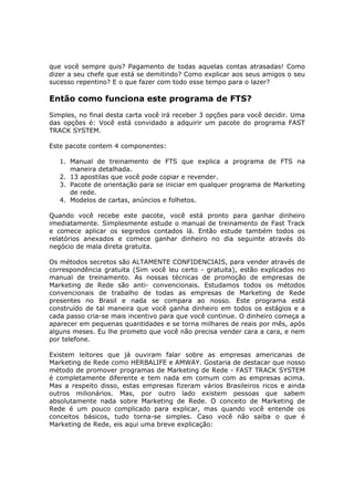 que você sempre quis? Pagamento de todas aquelas contas atrasadas! Como
dizer a seu chefe que está se demitindo? Como explicar aos seus amigos o seu
sucesso repentino? E o que fazer com todo esse tempo para o lazer?

Então como funciona este programa de FTS?
Simples, no final desta carta você irá receber 3 opções para você decidir. Uma
das opções é: Você está convidado a adquirir um pacote do programa FAST
TRACK SYSTEM.

Este pacote contem 4 componentes:

   1. Manual de treinamento de FTS que explica a programa de FTS na
      maneira detalhada.
   2. 13 apostilas que você pode copiar e revender.
   3. Pacote de orientação para se iniciar em qualquer programa de Marketing
      de rede.
   4. Modelos de cartas, anúncios e folhetos.

Quando você recebe este pacote, você está pronto para ganhar dinheiro
imediatamente. Simplesmente estude o manual de treinamento de Fast Track
e comece aplicar os segredos contados lá. Então estude também todos os
relatórios anexados e comece ganhar dinheiro no dia seguinte através do
negócio de mala direta gratuita.

Os métodos secretos são ALTAMENTE CONFIDENCIAIS, para vender através de
correspondência gratuita (Sim você leu certo - gratuita), estão explicados no
manual de treinamento. As nossas técnicas de promoção de empresas de
Marketing de Rede são anti- convencionais. Estudamos todos os métodos
convencionais de trabalho de todas as empresas de Marketing de Rede
presentes no Brasil e nada se compara ao nosso. Este programa está
construído de tal maneira que você ganha dinheiro em todos os estágios e a
cada passo cria-se mais incentivo para que você continue. O dinheiro começa a
aparecer em pequenas quantidades e se torna milhares de reais por mês, após
alguns meses. Eu lhe prometo que você não precisa vender cara a cara, e nem
por telefone.

Existem leitores que já ouviram falar sobre as empresas americanas de
Marketing de Rede como HERBALIFE e AMWAY. Gostaria de destacar que nosso
método de promover programas de Marketing de Rede - FAST TRACK SYSTEM
é completamente diferente e tem nada em comum com as empresas acima.
Mas a respeito disso, estas empresas fizeram vários Brasileiros ricos e ainda
outros milionários. Mas, por outro lado existem pessoas que sabem
absolutamente nada sobre Marketing de Rede. O conceito de Marketing de
Rede é um pouco complicado para explicar, mas quando você entende os
conceitos básicos, tudo torna-se simples. Caso você não saiba o que é
Marketing de Rede, eis aqui uma breve explicação:
 