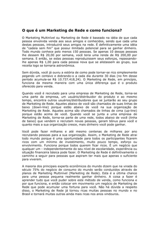 O que é um Marketing de Rede e como funciona?
O Marketing Multinível ou Marketing de Rede é baseado na idéia de que cada
pessoa envolvida venda aos seus amigos e conhecidos, sendo que cada uma
destas pessoas, introduzirá seus amigos na rede. É definitivamente uma idéia
de “cadeia sem fim” que possui ilimitado potencial para se ganhar dinheiro.
Todo mundo conhece pelo menos 150 pessoas. Se apenas 10 dessas pessoas
lhe dessem R$ 20,00 por semana, você teria uma renda de R$ 200,00 por
semana. E então, se estas pessoas reproduzissem seus esforços, repassando-
lhe apenas R$ 1,00 para cada pessoa nova que se alistassem ao grupo, sua
receita logo se tornaria astronômica.

Sem dúvida, você já ouviu a estória de como pode tornar-se rico simplesmente
pegando um centavo e dobrando-o a cada dia durante 30 dias (no fim desse
período acumula-se R$ 10.737.418,24). O Marketing de Rede, em princípio,
funciona da mesma maneira com uma única diferença que é o produto
oferecido para venda.

Quando você é recrutado para uma empresa de Marketing de Rede, torna-se
uma parte da empresa, um usuário/distribuidor do produto e ao mesmo
tempo, encontra outros usuários/distribuidores que se juntarão ao seu grupo
de Marketing de Rede. Aqueles abaixo de você são chamados de suas linhas de
baixo (down-line) porque estão abaixo de você na sua organização de
Marketing de Rede. Aqueles acima são chamados de linhas de cima (up-line)
porque estão acima de você. Quando você se junta a uma empresa de
Marketing de Rede, torna-se parte de uma rede, todos abaixo de você (linha
de baixo) que vendem e recrutam novas pessoas, geram bônus para você e
quanto mais a sua organização cresce, mais dinheiro você pode ganhar.

Você pode fazer milhares e até mesmo centenas de milhares por ano
recrutando pessoas para a sua organização. Assim, o Marketing de Rede atrai
todo mundo porque é uma oportunidade para todos os participantes ficarem
ricos com um mínimo de investimento, muito pouco tempo, esforço ou
envolvimento. Funciona porque todos querem ficar ricos. É um negócio que
qualquer um - independentemente do seu nível de escolaridade, experiência ou
situação financeira básica pode fazer. O Marketing de Rede é definitivamente o
caminho a seguir para pessoas que aspiram ter mais que apenas o suficiente
para viverem.

A maioria dos principais experts econômicos do mundo dizem que na virada do
século 75% do negócio de consumo do mundo serão conduzidos através de
planos de Marketing Multinível (Marketing de Rede). Esta é a última chance
para uma pessoa pequena realmente ganhar dinheiro. A coisa a fazer é
aprender tudo que você puder sobre este método de venda, como funciona e
por que funciona, e então colocar em movimento um negócio de Marketing de
Rede que pode acumular uma fortuna para você. Não há dúvida a respeito
disso, o Marketing de Rede já tornou ricas muitas pessoas no mundo e no
Brasil e tornará muitas outras ainda mais ricas nos anos vindouros.
 
