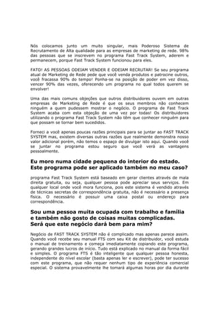 Nós colocamos junto um muito singular, mais Poderoso Sistema de
Recrutamento de Alta qualidade para as empresas de marketing de rede. 98%
das pessoas que se inscrevem no programa Fast Track System, aderem e
permanecem, porque Fast Track System funcionou para eles.

FATO! AS PESSOAS ODEIAM VENDER E ODEIAM RECRUTAR! Se seu programa
atual de Marketing de Rede pede que você venda produtos e patrocine outros,
você fracassa 90% do tempo! Ponha-se na posição de poder em vez disso,
vencer 90% das vezes, oferecendo um programa no qual todos querem se
envolver!

Uma das mais comuns objeções que outros distribuidores ouvem em outras
empresas de Marketing de Rede é que os seus membros não conhecem
ninguém a quem pudessem mostrar o negócio. O programa de Fast Track
System acaba com esta objeção de uma vez por todas! Os distribuidores
utilizando o programa Fast Track System não têm que conhecer ninguém para
que possam se tornar bem sucedidos.

Forneci a você apenas poucas razões principais para se juntar ao FAST TRACK
SYSTEM mas, existem diversas outras razões que realmente demonstra nosso
valor adicional porém, não temos o espaço de divulgar isto aqui. Quando você
se juntar no programa estou seguro que você verá as vantagens
pessoalmente.

Eu moro numa cidade pequena do interior do estado.
Este programa pode ser aplicado também no meu caso?
programa Fast Track System está baseado em gerar clientes através de mala
direita gratuita, ou seja, qualquer pessoa pode apreciar seus serviços. Em
qualquer local onde você mora funciona, pois este sistema é vendido através
de técnicas secretas de correspondência gratuita, não é necessário a presença
física. O necessário é possuir uma caixa postal ou endereço para
correspondência.

Sou uma pessoa muita ocupada com trabalho e família
e também não gosto de coisas muitas complicadas.
Será que este negócio dará bem para mim?
Negócio de FAST TRACK SYSTEM não é complicado mas apenas parece assim.
Quando você recebe seu manual FTS com seu Kit de distribuidor, você estuda
o manual de treinamento e começa imediatamente copiando este programa,
gerando grandes lucros de início. Tudo está explicado no manual da forma fácil
e simples. O programa FTS é tão inteligente que qualquer pessoa honesta,
independente do nível escolar (basta apenas ler e escrever), pode ter sucesso
com este programa, que não requer nenhum tipo de experiência comercial
especial. O sistema provavelmente lhe tomará algumas horas por dia durante
 