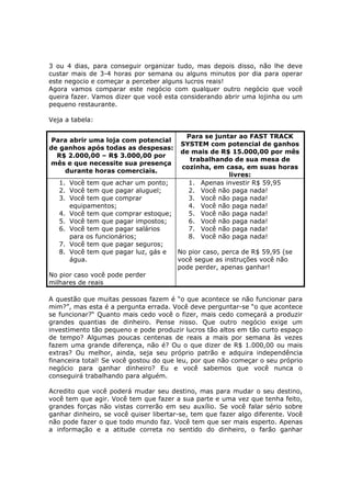 3 ou 4 dias, para conseguir organizar tudo, mas depois disso, não lhe deve
custar mais de 3-4 horas por semana ou alguns minutos por dia para operar
este negocio e começar a perceber alguns lucros reais!
Agora vamos comparar este negócio com qualquer outro negócio que você
queira fazer. Vamos dizer que você esta considerando abrir uma lojinha ou um
pequeno restaurante.

Veja a tabela:

                                          Para se juntar ao FAST TRACK
 Para abrir uma loja com potencial
                                         SYSTEM com potencial de ganhos
de ganhos após todas as despesas:
                                         de mais de R$ 15.000,00 por mês
  R$ 2.000,00 – R$ 3.000,00 por
                                           trabalhando de sua mesa de
mês e que necessite sua presença
                                         cozinha, em casa, em suas horas
    durante horas comerciais.
                                                      livres:
   1. Você tem que achar um ponto;         1. Apenas investir R$ 59,95
   2. Você tem que pagar aluguel;          2. Você não paga nada!
   3. Você tem que comprar                 3. Você não paga nada!
      equipamentos;                        4. Você não paga nada!
   4. Você tem que comprar estoque;        5. Você não paga nada!
   5. Você tem que pagar impostos;         6. Você não paga nada!
   6. Você tem que pagar salários          7. Você não paga nada!
      para os funcionários;                8. Você não paga nada!
   7. Você tem que pagar seguros;
   8. Você tem que pagar luz, gás e No pior caso, perca de R$ 59,95 (se
      água.                         você segue as instruções você não
                                    pode perder, apenas ganhar!
No pior caso você pode perder
milhares de reais

A questão que muitas pessoas fazem é “o que acontece se não funcionar para
mim?”, mas esta é a pergunta errada. Você deve perguntar-se “o que acontece
se funcionar?“ Quanto mais cedo você o fizer, mais cedo começará a produzir
grandes quantias de dinheiro. Pense nisso. Que outro negócio exige um
investimento tão pequeno e pode produzir lucros tão altos em tão curto espaço
de tempo? Algumas poucas centenas de reais a mais por semana às vezes
fazem uma grande diferença, não é? Ou o que dizer de R$ 1.000,00 ou mais
extras? Ou melhor, ainda, seja seu próprio patrão e adquira independência
financeira total! Se você gostou do que leu, por que não começar o seu próprio
negócio para ganhar dinheiro? Eu e você sabemos que você nunca o
conseguirá trabalhando para alguém.

Acredito que você poderá mudar seu destino, mas para mudar o seu destino,
você tem que agir. Você tem que fazer a sua parte e uma vez que tenha feito,
grandes forças não vistas correrão em seu auxílio. Se você falar sério sobre
ganhar dinheiro, se você quiser libertar-se, tem que fazer algo diferente. Você
não pode fazer o que todo mundo faz. Você tem que ser mais esperto. Apenas
a informação e a atitude correta no sentido do dinheiro, o farão ganhar
 