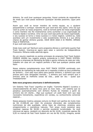 dinheiro. Se você tiver quaisquer perguntas, ficarei contente de respondê-las
de modo que você possa esclarecer quaisquer dúvidas possíveis. Ligue para
mim.

Assim que você se tornar membro da minha equipe, eu o ajudarei
pessoalmente a começar. Garanto-lhe que você terá meu apoio. Uma vez que
você se juntar ao nosso programa, você se tornará parte da nossa organização
e como membro nós lhe mostraremos como aumentar a sua organização de
maneira rápida e lucrativa. Uma vez que você seja parte da nossa organização,
o seu sucesso se torna o nosso sucesso e o nosso negócio. Lembre-se, nada
acontece sem um investimento e este investimento mínimo á a sua última
chance de ganhar dinheiro grande. VOCÊ DEVE ISSO A SI MESMO. APENAS
FAÇA A TENTATIVA.
O que você está esperando?

Onde mais você vai? Nenhum outro programa oferece a você tanto quanto Fast
Track System. Inscreva-se agora para estar a caminho da Independência
Financeira. Milhares estão aderindo agora.

Eis um resumo repetindo os pontos principais do programa Fast Track System
COMECE AGORA seu negócio próprio juntando-se a FAST TRACK SYSTEM,
promova a empresas de Marketing de Rede e ganhe milhares de reais por mês,
trabalhe em casa em um negócio perfeito e fácil que qualquer pessoa pode
fazer.

Nosso sistema completamente novo FAST TRACK SYSTEM combinado com
empresas de marketing de rede pode ser a resposta a todos os seus problemas
de dinheiro... Com este novo plano para ganhar dinheiro, o dinheiro que você
precisa para suas obrigações mensais... o dinheiro que você sempre quis e
precisou para as melhores coisas da vida... pode ser seu - quase que
imediatamente!

Este novo programa americano é definitivamente:

Um Sistema ‘Fast Track’ (significa em Inglês: “Caminho Rápido”) lucrativo e
comprovadamente de baixo risco para os ricos reais... Um sistema que se
perpetua automaticamente com dinheiro fluindo de imediato a partir do
primeiro dia em diante... Algo que qualquer um pode fazer sem que seja
necessário treinamento, experiência em vendas, ou conhecimento comercial
especial...

Nossa pesquisa mostrou pessoas comuns no Brasil com ganhos de muito mais
de R$ 15.000,00 por mês! Os produtos oferecidos são complementos
nutricionais de alta qualidade, vários tipos de vitaminas, produtos para
emagrecimento e cosméticos naturais. Tem preço muito acessível para
ingressar (apenas R$ 38,00) e permite excelente lucratividade. Se você
inscrever-se agora, receberá um desconto de R$ 10,00, investindo apenas R$
9,95 no manual de Fast Track System em vez de R$ 19,95). Imagina, aonde
 