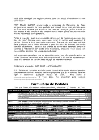 você pode começar um negócio próprio com tão pouco investimento e com
          tanto lucro?

          FAST TRACK SYSTEM promovendo a empresas de Marketing de Rede
          apresenta um negócio de meio período que poderá trazer mais dinheiro para
          você em uma semana que a maioria das pessoas consegue ganhar em um ou
          dois meses. É tão simples e tão lucrativo que a maior parte das pessoas nem
          mesmo reconhece o seu potencial.

          Pense a respeito - qual a preocupação número um da maioria da pessoas nos
          dias de hoje? Dinheiro para sobreviver, certo? É melhor você acreditar! E
          ganhar dinheiro é tudo que todos queremos. Trata-se de uma oportunidade
          para qualquer um e todos aliviarem o peso da falta de dinheiro que estão
          sentindo atualmente... Esta é a sua chance de ajudar seus parentes, amigos e
          vizinhos a “libertarem-se” desta crise financeira, enquanto você coloca um
          maço real de dinheiro nos seus próprios bolsos!

          Muitas pessoas percebem que se algo não mudar, elas não poderão evitar de
          correr como um rato numa roda em sua gaiola até o dia que se aposentarem!
          Você está cansado de ser um peão no jogo de xadrez de outros?


          Então tome uma ação: JUST DO IT – APENAS FAÇA!!!

          P.S.: Sei que os conceitos aqui são pouco complicados e para algumas pessoas
          completamente novas. Acredito tanto no programa que eu te convido para me
          ligar     e     esclarecer        qualquer     dúvida se tiver. Meu nome   é
          ................................... e você pode me encontrar pelo número
          ............................................ .


                                   Formulário de Pedidos
          “Eles que falam, não sabem e eles que sabem, não falam” (O filósofo Lau Tsu).
 SIM, gostaria de começar a fazer grandes lucros imediatamente cultivando outras fontes de renda com seu Kit
                             de Construção de Riqueza – WEALTH BUILDERS SYSTEM
Opção 1      Wealth Builders System – Manual de Construção de Riqueza Operando em Casa               R$ 20,00
             Jogo completo de 13 apostilas + Pacote de Orientação GRÁTIS + Fita K-7                  R$ 40,00
               Taxa de Entrega                                                                                          R$ 8,00
                                                                                                        Total          R$ 68,00
Opção 2        Sua escolha: Gostaria de escolher produtos do seu mini catálogo (Somar e adicionar ao
               frete de R$ 5,00 ou nos consulte por telefone)
                                 Os pagamentos deverão ser feitos através de DEPÓSITO BANCÁRIO no:
Banco: (O nome do seu Banco)                Agência: XXXX                 Conta Nº: XXXX        Nome: (Seu nome)
Banco: (O nome do seu Banco)                Agência: XXXX                 Conta Nº: XXXX        Nome: (Seu nome)
                                 Os pagamentos por CHEQUE ou CHEQUE CORREIOS:
Envie o seu pedido junto com o seu cheque nominal para o nome de Sr (a): XXXXXX utilizando Carta Registrada.
          Favor enviar COMPROVANTE DE PAGAMENTO juntamente com o FORMULÁRIO DE PEDIDO para:
Via Fax:                                                         Via Correios:
Envie o comprovante de depósito e este formulário para:          Envie seu comprovante de depósito e este formulário para:
Fone/Fax: (Aqui entra o seu fone)                                Endereço: (Aqui entra o seu endereço)
               Favor preencher seus dados com letra de forma (LEGÍVEIS) para facilitar seu pedido:
 