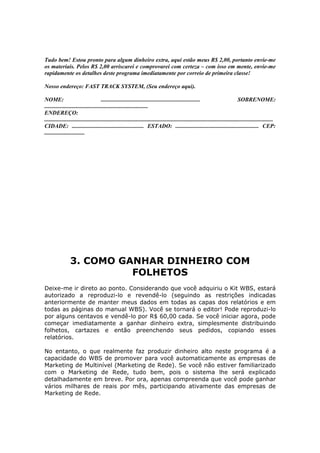 Tudo bem! Estou pronto para algum dinheiro extra, aqui estão meus R$ 2,00, portanto envie-me
os materiais. Pelos R$ 2,00 arriscarei e comprovarei com certeza – com isso em mente, envie-me
rapidamente os detalhes deste programa imediatamente por correio de primeira classe!

Nosso endereço: FAST TRACK SYSTEM, (Seu endereço aqui).

NOME:                                  .....................................................................                          SOBRENOME:
........................................................................
ENDEREÇO:
...............................................................................................................................................................
CIDADE: .................................................. ESTADO: .......................................................... CEP:
............................




                 3. COMO GANHAR DINHEIRO COM
                           FOLHETOS
Deixe-me ir direto ao ponto. Considerando que você adquiriu o Kit WBS, estará
autorizado a reproduzi-lo e revendê-lo (seguindo as restrições indicadas
anteriormente de manter meus dados em todas as capas dos relatórios e em
todas as páginas do manual WBS). Você se tornará o editor! Pode reproduzi-lo
por alguns centavos e vendê-lo por R$ 60,00 cada. Se você iniciar agora, pode
começar imediatamente a ganhar dinheiro extra, simplesmente distribuindo
folhetos, cartazes e então preenchendo seus pedidos, copiando esses
relatórios.

No entanto, o que realmente faz produzir dinheiro alto neste programa é a
capacidade do WBS de promover para você automaticamente as empresas de
Marketing de Multinível (Marketing de Rede). Se você não estiver familiarizado
com o Marketing de Rede, tudo bem, pois o sistema lhe será explicado
detalhadamente em breve. Por ora, apenas compreenda que você pode ganhar
vários milhares de reais por mês, participando ativamente das empresas de
Marketing de Rede.
 
