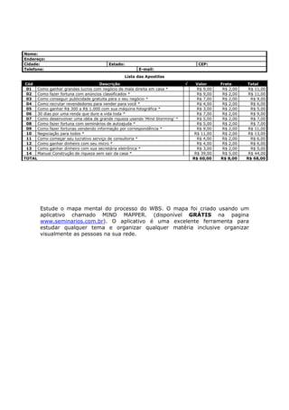 Nome:
Endereço:
Cidade:                                  Estado:                                    CEP:
Telefone:                                                E-mail:
                                                   Lista das Apostilas
 Cód                                 Descrição                                √    Valor      Frete      Total
 01   Como ganhar grandes lucros com negócio de mala direita em casa *              R$ 9,00    R$ 2,00    R$ 11,00
 02   Como fazer fortuna com anúncios classificados *                               R$ 9,00    R$ 2,00    R$ 11,00
 03   Como conseguir publicidade gratuita para o seu negócio *                      R$ 7,00    R$ 2,00     R$ 9,00
 04   Como recrutar revendedores para vender para você *                            R$ 4,00    R$ 2,00     R$ 6,00
 05   Como ganhar R$ 300 a R$ 1.000 com sua máquina fotográfica *                   R$ 3,00    R$ 2,00     R$ 5,00
 06   30 dias por uma renda que dure a vida toda *                                  R$ 7,00    R$ 2,00     R$ 9,00
 07   Como desenvolver uma idéia de grande riqueza usando ‘Mind Storming’ *         R$ 5,00    R$ 2,00     R$ 7,00
 08   Como fazer fortuna com seminários de autoajuda *                              R$ 5,00    R$ 2,00     R$ 7,00
 09   Como fazer fortunas vendendo informação por correspondência *                 R$ 9,00    R$ 2,00    R$ 11,00
 10   Negociação para todos *                                                      R$ 11,00    R$ 2,00    R$ 13,00
 11   Como começar seu lucrativo serviço de consultoria *                           R$ 4,00    R$ 2,00     R$ 6,00
 12   Como ganhar dinheiro com seu micro *                                          R$ 4,00    R$ 2,00     R$ 6,00
 13   Como ganhar dinheiro com sua secretária eletrônica *                          R$ 3,00    R$ 2,00     R$ 5,00
 14   Manual Construção de riqueza sem sair da casa *                              R$ 39,00    R$ 5,00    R$ 44,00
TOTAL                                                                             R$ 60,00    R$ 8,00    R$ 68,00




        Estude o mapa mental do processo do WBS. O mapa foi criado usando um
        aplicativo chamado MIND MAPPER. (disponível GRÁTIS na pagina
        www.seminarios.com.br). O aplicativo é uma excelente ferramenta para
        estudar qualquer tema e organizar qualquer matéria inclusive organizar
        visualmente as pessoas na sua rede.
 