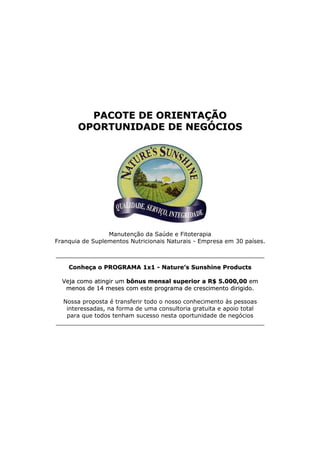 PACOTE DE ORIENTAÇÃO
       OPORTUNIDADE DE NEGÓCIOS




                 Manutenção da Saúde e Fitoterapia
Franquia de Suplementos Nutricionais Naturais - Empresa em 30 países.

_________________________________________________________

    Conheça o PROGRAMA 1x1 - Nature’s Sunshine Products

  Veja como atingir um bônus mensal superior a R$ 5.000,00 em
   menos de 14 meses com este programa de crescimento dirigido.

  Nossa proposta é transferir todo o nosso conhecimento às pessoas
   interessadas, na forma de uma consultoria gratuita e apoio total
   para que todos tenham sucesso nesta oportunidade de negócios
_________________________________________________________
 