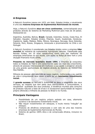 A Empresa
A Nature's Sunshine nasceu em 1972, em Utah, Estados Unidos, e atualmente
é uma das maiores Empresas de Suplementos Nutricionais do mundo.

Hoje, a Nature's Sunshine atua em cinco continentes, comercializando seus
produtos através do Sistema de Marketing Multinível para mais de 30 países.
Destacando-se:

Argentina, Austrália, Bolivia, Brasil, Canadá, Colombia, Coreia, Costa Rica, El
Salvador, Equador, Estados Unidos, Filipinas, Guam, Guatemala, Honduras,
Inglaterra, Japão, Malásia, Malta, México, Nicaragua, Noruega, Nova Zelandia,
Panamá, Perú, Rússia, Singapura, Venezuela e proximamente no Chile e em
Portugal.

A Nature's Sunshine é considerada nos Estados Unidos como a empresa líder
mundial da indústria de suplementos nutricionais naturais. Classificada pela
Revista Forbes, em 10 anos consecutivos como uma das melhores 50
empresas americanas na sua escala, com ações na Bolsa de New York e uma
situação financeira muito sólida.

Presente no mercado brasileiro desde 1994, a Empresa já conquistou
todos os Estados do País e vêm consolidando cada vez mais seu crescimento,
através de pessoas interessadas em melhorar a sua saúde e prosperar através
de uma grande oportunidade de negócio através do Sistema de MARKETING
MULTINÍVEL.

Milhares de pessoas vêm aderindo ao nosso negócio, melhorando o seu padrão
de vida e conquistando seus ideais a partir de um baixíssimo investimento
inicial.

O grande sucesso da NATURE'S SUNSHINE se deve a integridade dos seus
serviços, ao respeito que tem pelos seus distribuidores e consumidores, a
insuperável qualidade dos seus produtos, à tendência mundial pelo consumo
de produtos naturais a base de ervas e à excepcional oportunidade de negocio
próprio oferecido a milhares de pessoas no Brasil e no mundo.

Principais Vantagens
   •   Possibilidade de um negócio próprio sediado em casa, altamente
       lucrativo e de baixíssimo investimento inicial;
   •   Não requer investimentos em estoques, e muito menos “indução” ao
       estoque;
   •   Produtos de eficiência comprovada e com selo de uma das maiores
       empresas de Suplementos Nutricionais do Mundo;
   •   Sistema de ganhos 100% ético e de comprovada eficácia, inclusive no
       Brasil;
 