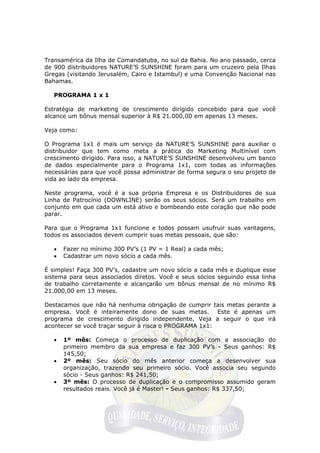 Transamérica da Ilha de Comandatuba, no sul da Bahia. No ano passado, cerca
de 900 distribuidores NATURE’S SUNSHINE foram para um cruzeiro pela Ilhas
Gregas (visitando Jerusalém, Cairo e Istambul) e uma Convenção Nacional nas
Bahamas.

   PROGRAMA 1 x 1

Estratégia de marketing de crescimento dirigido concebido para que você
alcance um bônus mensal superior à R$ 21.000,00 em apenas 13 meses.

Veja como:

O Programa 1x1 é mais um serviço da NATURE’S SUNSHINE para auxiliar o
distribuidor que tem como meta a prática do Marketing Multinível com
crescimento dirigido. Para isso, a NATURE’S SUNSHINE desenvolveu um banco
de dados especialmente para o Programa 1x1, com todas as informações
necessárias para que você possa administrar de forma segura o seu projeto de
vida ao lado da empresa.

Neste programa, você é a sua própria Empresa e os Distribuidores de sua
Linha de Patrocínio (DOWNLINE) serão os seus sócios. Será um trabalho em
conjunto em que cada um está ativo e bombeando este coração que não pode
parar.

Para que o Programa 1x1 funcione e todos possam usufruir suas vantagens,
todos os associados devem cumprir suas metas pessoais, que são:

   •   Fazer no mínimo 300 PV’s (1 PV = 1 Real) a cada mês;
   •   Cadastrar um novo sócio a cada mês.

É simples! Faça 300 PV’s, cadastre um novo sócio a cada mês e duplique esse
sistema para seus associados diretos. Você e seus sócios seguindo essa linha
de trabalho corretamente e alcançarão um bônus mensal de no mínimo R$
21.000,00 em 13 meses.

Destacamos que não há nenhuma obrigação de cumprir tais metas perante a
empresa. Você é inteiramente dono de suas metas. Este é apenas um
programa de crescimento dirigido independente. Veja a seguir o que irá
acontecer se você traçar seguir à risca o PROGRAMA 1x1:

   •   1º mês: Começa o processo de duplicação com a associação do
       primeiro membro da sua empresa e faz 300 PV’s - Seus ganhos: R$
       145,50;
   •   2º mês: Seu sócio do mês anterior começa a desenvolver sua
       organização, trazendo seu primeiro sócio. Você associa seu segundo
       sócio - Seus ganhos: R$ 241,50;
   •   3º mês: O processo de duplicação e o compromisso assumido geram
       resultados reais. Você já é Master! - Seus ganhos: R$ 337,50;
 