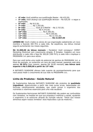 •   4º mês: Você solidifica sua qualificação Master - R$ 433,50;
   •   5º mês: Você alcança sua qualificação Bronze! - R$ 625,50 e segue a
       duplicação;
   •   6º mês: ..... R$ 913,50;
   •   7º mês: .......... R$ 1.297,00;
   •   8º mês: ............... Você já é PRATA! - R$ 2.737,50;
   •   9º mês: .................... R$ 4.273,50;
   •   10º mês: ......................... R$ 6.385,50;
   •   11º mês: .............................. R$ 9.169,50;
   •   12º mês: ................................... R$ 12.721,50;
   •   13º mês: ........................................ R$ 21.837,50

LEMBRE-SE: Você e todos os sócios de sua organização cadastrando um novo
membro e fazendo 300 PV’s a cada mês. Na seqüência, seu bônus mensal
seguirá aumentando nos meses seguintes.

R$ 21.000,00 de bônus mensais - Parabéns! Você conseguiu! COMO?
Marketing Multinível com crescimento dirigido. É Simples: Cadastre um novo
distribuidor a cada mês e faça R$ 300,00 (300 PV’s) a cada mês e duplique o
PROGRAMA 1x1 para seus sócios.

Para que você tenha uma noção do potencial de ganhos do PROGRAMA 1x1, a
título de exemplo, se cortarmos um zero da meta mensal, passando este para
apenas 30 PV’s (isso mesmo, apenas R$ 30,00 mensais) seu bônus será
superior à R$ 5.000,00 a partir do 13º mês.

A NATURE’S SUNSHINE oferece todo suporte de acompanhamento para que
você possa medir o crescimento de sua rede no PROGRAMA 1x1.


Linha de Produtos - Saúde Natural
Os Suplementos Naturais NATURE’S SUNSHINE são produtos de qualidade
inigualável, desenvolvidos a partir das mais puras ervas, balanceadas em
fórmulas cientificamente estudadas, que visam prover o organismo dos
nutrientes e vitaminas essenciais para uma vida saudável.

Os Suplementos Nutricionais NATURE’S SUNSHINE não podem ser confundidos
com remédios, na medida em que sua proposta é melhorar a saúde, ajudando
o organismo a se autocurar através da nutrição natural. "Deixe que nossos
alimentos sejam nossos remédios" dizia Hipócrates o pai da medicina...
 