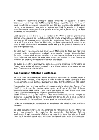 A finalidade realmente principal deste programa é ajudá-lo a gerar
oportunidades de negócios de Marketing de Rede, enquanto você obtém algum
lucro vendendo os outros programas do tipo por encomenda postal, para
bancar suas despesas. Ou seja, o manual de WBS foi escrito e projetado
especificamente para ajudá-lo a expandir a sua organização Marketing de Rede
existente, ou lançar novas.

Você aprenderá em breve que se vender o Kit WBS e estiver promovendo
apenas uma empresa de Marketing de Rede, muito provavelmente patrocinará
pelo menos 10 pessoas no seu negócio de Marketing de Rede. O motivo básico
para tal é que a sua oferta de Marketing de Rede agora estará embutida no
WBS e será reproduzidas reiteradas vezes até que 10 pessoas substituam o
seu nome pelos delas.

Se você tiver 10 pessoas na sua empresa de Marketing de Rede que fizerem o
mesmo, poderá geralmente produzir uma receita mensal dimensionável.
Portanto, quando você estiver estudando a parte restante deste manual tente
determinar na sua mente se você seria capaz de vender 10 WBS usando os
métodos de promoção de cartão e folhetos explicados.

Se puder e se estiver promovendo pelo menos uma empresa de Marketing de
Rede, muito provavelmente construirá um futuro seguro pelo resto da sua
vida! É realmente muito simples!

Por que usar folhetos e cartazes?
Se você tiver uma oferta para fazer ao público um folheto é, muitas vezes, a
maneira mais simples, mais rápida e mais barata de fazer com que a sua
mensagem chegue ao público. Qualquer um pode distribuir folhetos, não pode?

Isso significa que garotos e adolescentes podem ajudar de muitas formas. Este
relatório dedica-se às formas pelas quais você pode distribuir folhetos
localmente sem taxa postal. Uma outra vantagem de usar é que você pode
usar a cópia do mesmo para imprimir pequenos folhetos.
Desta maneira você pode imprimir estes “mini-folhetos” por uma fração de
centavos, enquanto os cartões lhe custariam cerca de um a cinco centavos
cada, dependendo da qualidade na qual você os venha a imprimir.

Locais de concentração comercial e de empresas são perfeitos para distribuir
folhetos!

Se você estiver promovendo uma empresa de Marketing de Rede a “força” de
gerar oportunidades de negócios de qualidade, distribuindo folhetos
localmente, é extremamente eficiente; se você tiver uma boa oferta. E você
tem! Você também obtém lucro enquanto estiver gerando estas oportunidades!
 