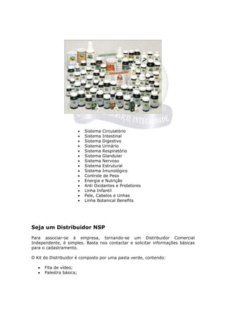 •   Sistema Circulatório
                          •   Sistema Intestinal
                          •   Sistema Digestivo
                          •   Sistema Urinário
                          •   Sistema Respiratório
                          •   Sistema Glandular
                          •   Sistema Nervoso
                          •   Sistema Estrutural
                          •   Sistema Imunológico
                          •   Controle de Peso
                          •   Energia e Nutrição
                          •   Anti Oxidantes e Protetores
                          •   Linha Infantil
                          •   Pele, Cabelos e Unhas
                          •   Linha Botanical Benefits




Seja um Distribuidor NSP
Para associar-se à empresa, tornando-se um Distribuidor Comercial
Independente, é simples. Basta nos contactar e solicitar informações básicas
para o cadastramento.

O Kit do Distribuidor é composto por uma pasta verde, contendo:

   •   Fita de vídeo;
   •   Palestra básica;
 