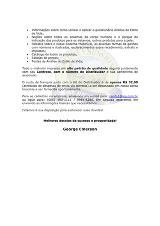 •   Informações sobre como utilizar e aplicar o questionário Análise do Estilo
       de Vida;
   •   Noções sobre todos os sistemas do corpo humano e o porque da
       indicação dos produtos para os sistemas, outros produtos para a pele;
   •   Palestra sobre o nosso Sistema Multinível, as diversas formas de ganhos
       com números e ilustradas, esclarecimentos sobre recebimento, extrato e
       impostos;
   •   Catálogo de todos os produtos;
   •   Tabelas de preços;
   •   Testes de Análise do Estilo de Vida;

Todo o material impresso em alto padrão de qualidade seguirá juntamente
com seu Contrato, com o número de Distribuidor e sua carteirinha de
associado.

O custo da franquia junto com o Kit do Distribuidor é de apenas R$ 52,00
(acrescido de despesas de envio via correios) a ser depositado em nossa conta
bancária a ser fornecida oportunamente.

Para se cadastrar na empresa, envie-nos um e-mail para: renda1@ieg.com.br
ou ligue para: (085) 493-1111 / 9954-6280. Em seguida estaremos lhe
enviando as informações básicas que necessitamos.

Estamos à sua disposição para esclarecer suas dúvidas!


               Melhores desejos de sucesso e prosperidade!


                            George Emerson

                      Este arquivo compõe a coletânea STC
                     www.trabalheemcasaoverdadeiro.com.br
 