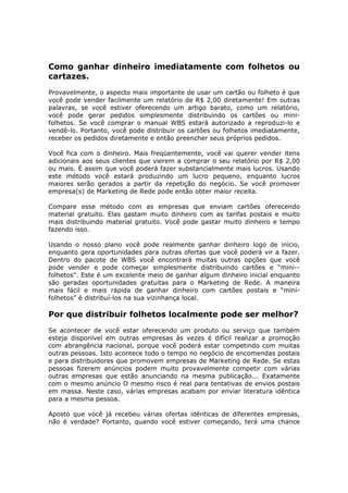 Como ganhar dinheiro imediatamente com folhetos ou
cartazes.
Provavelmente, o aspecto mais importante de usar um cartão ou folheto é que
você pode vender facilmente um relatório de R$ 2,00 diretamente! Em outras
palavras, se você estiver oferecendo um artigo barato, como um relatório,
você pode gerar pedidos simplesmente distribuindo os cartões ou mini-
folhetos. Se você comprar o manual WBS estará autorizado a reproduzi-lo e
vendê-lo. Portanto, você pode distribuir os cartões ou folhetos imediatamente,
receber os pedidos diretamente e então preencher seus próprios pedidos.

Você fica com o dinheiro. Mais freqüentemente, você vai querer vender itens
adicionais aos seus clientes que vierem a comprar o seu relatório por R$ 2,00
ou mais. É assim que você poderá fazer substancialmente mais lucros. Usando
este método você estará produzindo um lucro pequeno, enquanto lucros
maiores serão gerados a partir da repetição do negócio. Se você promover
empresa(s) de Marketing de Rede pode então obter maior receita.

Compare esse método com as empresas que enviam cartões oferecendo
material gratuito. Elas gastam muito dinheiro com as tarifas postais e muito
mais distribuindo material gratuito. Você pode gastar muito dinheiro e tempo
fazendo isso.

Usando o nosso plano você pode realmente ganhar dinheiro logo de início,
enquanto gera oportunidades para outras ofertas que você poderá vir a fazer.
Dentro do pacote de WBS você encontrará muitas outras opções que você
pode vender e pode começar simplesmente distribuindo cartões e “mini--
folhetos”. Este é um excelente meio de ganhar algum dinheiro inicial enquanto
são geradas oportunidades gratuitas para o Marketing de Rede. A maneira
mais fácil e mais rápida de ganhar dinheiro com cartões postais e “mini-
folhetos” é distribuí-los na sua vizinhança local.

Por que distribuir folhetos localmente pode ser melhor?
Se acontecer de você estar oferecendo um produto ou serviço que também
esteja disponível em outras empresas às vezes é difícil realizar a promoção
com abrangência nacional, porque você poderá estar competindo com muitas
outras pessoas. Isto acontece todo o tempo no negócio de encomendas postais
e para distribuidores que promovem empresas de Marketing de Rede. Se estas
pessoas fizerem anúncios podem muito provavelmente competir com várias
outras empresas que estão anunciando na mesma publicação... Exatamente
com o mesmo anúncio O mesmo risco é real para tentativas de envios postais
em massa. Neste caso, várias empresas acabam por enviar literatura idêntica
para a mesma pessoa.

Aposto que você já recebeu várias ofertas idênticas de diferentes empresas,
não é verdade? Portanto, quando você estiver começando, terá uma chance
 